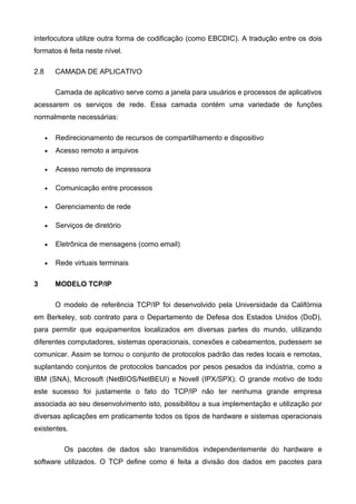 interlocutora utilize outra forma de codificação (como EBCDIC). A tradução entre os dois
formatos é feita neste nível.
2.8 CAMADA DE APLICATIVO
Camada de aplicativo serve como a janela para usuários e processos de aplicativos
acessarem os serviços de rede. Essa camada contém uma variedade de funções
normalmente necessárias:
• Redirecionamento de recursos de compartilhamento e dispositivo
• Acesso remoto a arquivos
• Acesso remoto de impressora
• Comunicação entre processos
• Gerenciamento de rede
• Serviços de diretório
• Eletrônica de mensagens (como email)
• Rede virtuais terminais
3 MODELO TCP/IP
O modelo de referência TCP/IP foi desenvolvido pela Universidade da Califórnia
em Berkeley, sob contrato para o Departamento de Defesa dos Estados Unidos (DoD),
para permitir que equipamentos localizados em diversas partes do mundo, utilizando
diferentes computadores, sistemas operacionais, conexões e cabeamentos, pudessem se
comunicar. Assim se tornou o conjunto de protocolos padrão das redes locais e remotas,
suplantando conjuntos de protocolos bancados por pesos pesados da indústria, como a
IBM (SNA), Microsoft (NetBIOS/NetBEUI) e Novell (IPX/SPX). O grande motivo de todo
este sucesso foi justamente o fato do TCP/IP não ter nenhuma grande empresa
associada ao seu desenvolvimento isto, possibilitou a sua implementação e utilização por
diversas aplicações em praticamente todos os tipos de hardware e sistemas operacionais
existentes.
Os pacotes de dados são transmitidos independentemente do hardware e
software utilizados. O TCP define como é feita a divisão dos dados em pacotes para
 