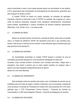 serem transmitidos à rede e como esses pacotes devem ser remontados no seu destino.
O IP é responsável pela manipulação do endereçamento de cada pacote, garantindo que
eles cheguem ao destino correto.
O modelo TCP/IP foi criado em quatro camadas: as camadas de aplicação,
transporte, Internet ou Inter-rede e rede. O TCP/IP, na verdade, não é apenas um, mas a
união de diversos protocolos, baseado numa arquitetura cliente/servidor considerada
quase perfeita, possibilitando o acesso simultâneo de diversos sistemas operacionais
(Macintosh, Unix, Win32, Linux...) na mesma rede.
3.1 A CAMADA DE REDE
Abaixo da camada Internet, encontra-se a camada de Rede, sendo esta um grande
vácuo. O modelo de referência TCP/IP não especifica muito bem o que acontece aqui,
exceto o fato de que o host tem de se conectar a rede utilizando algum protocolo para que
seja possível enviar pacotes IP.
3.2 A CAMADA DE INTERNET
As necessidades levantadas no modelo TCP/IP levaram à escolha de uma de
comutação de pacotes baseada em uma camada de interligação de redes sem
conexões. Essa camada também conhecida como camada inter-redes, integra toda a
arquitetura. Sua tarefa é permitir que os hosts injetem pacotes em qualquer rede e
garantir que eles trafegarão independentemente do destino
(talvez em uma rede diferente).
3.3 A CAMADA DE TRANSPORTE
Esta localizada acima da camada inter-redes e tem a finalidade de permitir que as
entidades pares de hosts de origem e destino mantenham uma conversação, exatamente
como acontece na camada de Transporte do modelo OSI. Dois protocolos fim a fim foram
definidos aqui, o TCP (Transmission Control Protocol – Protocolo de Controle de
Transmissão) e o UPD (User Datagram Protocol – Protocolo de Datagrama do Usuário).
3.4 A CAMADA DE APLICAÇÃO
 