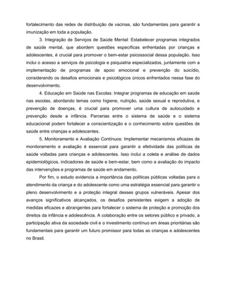 fortalecimento das redes de distribuição de vacinas, são fundamentais para garantir a
imunização em toda a população.
3. Integração de Serviços de Saúde Mental: Estabelecer programas integrados
de saúde mental, que abordem questões específicas enfrentadas por crianças e
adolescentes, é crucial para promover o bem-estar psicossocial dessa população. Isso
inclui o acesso a serviços de psicologia e psiquiatria especializados, juntamente com a
implementação de programas de apoio emocional e prevenção do suicídio,
considerando os desafios emocionais e psicológicos únicos enfrentados nessa fase do
desenvolvimento.
4. Educação em Saúde nas Escolas: Integrar programas de educação em saúde
nas escolas, abordando temas como higiene, nutrição, saúde sexual e reprodutiva, e
prevenção de doenças, é crucial para promover uma cultura de autocuidado e
prevenção desde a infância. Parcerias entre o sistema de saúde e o sistema
educacional podem fortalecer a conscientização e o conhecimento sobre questões de
saúde entre crianças e adolescentes.
5. Monitoramento e Avaliação Contínuos: Implementar mecanismos eficazes de
monitoramento e avaliação é essencial para garantir a efetividade das políticas de
saúde voltadas para crianças e adolescentes. Isso inclui a coleta e análise de dados
epidemiológicos, indicadores de saúde e bem-estar, bem como a avaliação do impacto
das intervenções e programas de saúde em andamento.
Por fim, o estudo evidencia a importância das políticas públicas voltadas para o
atendimento da criança e do adolescente como uma estratégia essencial para garantir o
pleno desenvolvimento e a proteção integral desses grupos vulneráveis. Apesar dos
avanços significativos alcançados, os desafios persistentes exigem a adoção de
medidas eficazes e abrangentes para fortalecer o sistema de proteção e promoção dos
direitos da infância e adolescência. A colaboração entre os setores público e privado, a
participação ativa da sociedade civil e o investimento contínuo em áreas prioritárias são
fundamentais para garantir um futuro promissor para todas as crianças e adolescentes
no Brasil.
 