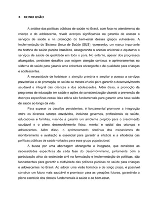 3 CONCLUSÃO
A análise das políticas públicas de saúde no Brasil, com foco no atendimento da
criança e do adolescente, revela avanços significativos na garantia do acesso a
serviços de saúde e na promoção do bem-estar desses grupos vulneráveis. A
implementação do Sistema Único de Saúde (SUS) representou um marco importante
na história da saúde pública brasileira, assegurando o acesso universal e equitativo a
serviços de saúde de qualidade em todo o país. No entanto, apesar dos progressos
alcançados, persistem desafios que exigem atenção contínua e aprimoramentos no
sistema de saúde para garantir uma cobertura abrangente e de qualidade para crianças
e adolescentes.
A necessidade de fortalecer a atenção primária e ampliar o acesso a serviços
preventivos e de promoção da saúde se mostra crucial para garantir o desenvolvimento
saudável e integral das crianças e dos adolescentes. Além disso, a promoção de
programas de educação em saúde e ações de conscientização visando a prevenção de
doenças específicas nessa faixa etária são fundamentais para garantir uma base sólida
de saúde ao longo da vida.
Para superar os desafios persistentes, é fundamental promover a integração
entre os diversos setores envolvidos, incluindo governos, profissionais de saúde,
educadores e famílias, visando a garantir um ambiente propício para o crescimento
saudável e o pleno desenvolvimento físico, mental e social das crianças e
adolescentes. Além disso, o aprimoramento contínuo dos mecanismos de
monitoramento e avaliação é essencial para garantir a eficácia e a eficiência das
políticas públicas de saúde voltadas para esse grupo populacional.
A busca por uma abordagem abrangente e integrada, que considere as
necessidades específicas de cada fase do desenvolvimento, juntamente com a
participação ativa da sociedade civil na formulação e implementação de políticas, são
fundamentais para garantir a efetividade das políticas públicas de saúde para crianças
e adolescentes no Brasil. Ao adotar uma visão holística e de longo prazo, é possível
construir um futuro mais saudável e promissor para as gerações futuras, garantindo o
pleno exercício dos direitos fundamentais à saúde e ao bem-estar.
 