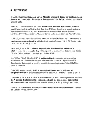 4 REFERÊNCIAS
BRASIL. Diretrizes Nacionais para a Atenção Integral à Saúde de Adolescentes e
Jovens na Promoção, Proteção e Recuperação da Saúde. Mintério da Saúde,
Brasília, 2010
BAPTISTA, Tatiana Wargas de Faria. História das Políticas de Saúde no Brasil: a
trajetória do direito à saúde (capítulo 1 do livro: Políticas de saúde: a organização e a
operacionalização do SUS). FIOCRUZ e Escola Politécnica de Saúde Joaquim
Venâncio, 2007. Organizadores: Gustavo Corrêa Matta e Ana Lúcia de Moura Pontes.
FORTES, Paulo Antônio de Carvalho. SUS, um sistema fundado na solidariedade e
na equidade, e seus desafios. Vida Pastoral, janeiro-fevereiro 2011. Ed. Paulus, São
Paulo, ano 52, n. 276, p. 22-27.
MENDONÇA, M. H. M. O desafio da política de atendimento à infância e à
adolescência na construção de políticas públicas equitativas. Cadernos de Saúde
Pública, Rio de Janeiro, v. 18, supl., p. 113-120, 2002
OLIVEIRA, AGRC; SOUZA, ECF. A saúde no Brasil: trajetórias de uma política
assistencial. In: Universidade Federal do Rio Grande do Norte. Departamento de
Odontologia. Odontologia preventiva e social: textos solecionados. Natal: EDUFRN;
2007. P. 114-125.
OLIVEIRA, Andre Luiz de. História da saúde no Brasil: dos primórdios ao
surgimento do SUS. Encontros teológicos, nº 61 Ano 27 / número 1 / 2012, p. 31-42.
OLIVEIRA E ANDRADE. Cirlene Aparecida Hilário da Silva, Lucimary Bernabé Pedrosa
de. A política de atendimento à infância no Brasil e a atuação dos assistentes
sociais nas creches. Educação em Revista, Marília, v.9, n.2, p.1-20, jul.-dez. 2008
PAIM, P. S. Uma análise sobre o processo da Reforma Sanitária brasileira. Saúde
em Debate, Rio de Janeiro, 2009
 