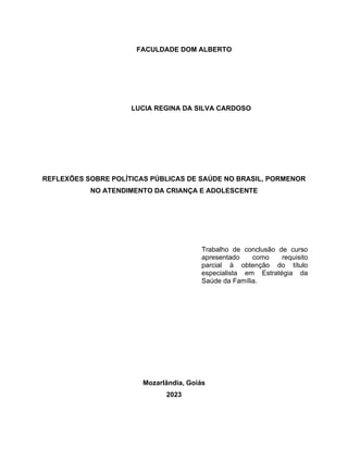 FACULDADE DOM ALBERTO
LUCIA REGINA DA SILVA CARDOSO
REFLEXÕES SOBRE POLÍTICAS PÚBLICAS DE SAÚDE NO BRASIL, PORMENOR
NO ATENDIMENTO DA CRIANÇA E ADOLESCENTE
Trabalho de conclusão de curso
apresentado como requisito
parcial à obtenção do título
especialista em Estratégia da
Saúde da Família.
Mozarlândia, Goiás
2023
 
