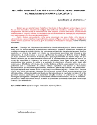 REFLEXÕES SOBRE POLÍTICAS PÚBLICAS DE SAÚDE NO BRASIL, PORMENOR
NO ATENDIMENTO DA CRIANÇA E ADOLESCENTE
Lucia Regina Da Silva Cardoso 1
Declaro que sou autor(a)¹ deste Trabalho de Conclusão de Curso. Declaro também que o mesmo
foi por mim elaborado e integralmente redigido, não tendo sido copiado ou extraído, seja parcial ou
integralmente, de forma ilícita de nenhuma fonte além daquelas públicas consultadas e corretamente
referenciadas ao longo do trabalho ou daqueles cujos dados resultaram de investigações empíricas por
mim realizadas para fins de produção deste trabalho.
Assim, declaro, demonstrando minha plena consciência dos seus efeitos civis, penais e
administrativos, e assumindo total responsabilidade caso se configure o crime de plágio ou violação aos
direitos autorais. (Consulte a 3ª Cláusula, § 4º, do Contrato de Prestação de Serviços). “Deixar este texto
no trabalho”.
RESUMO - Este artigo tem como finalidade examinar de forma sumária as políticas públicas de saúde no
Brasil, com um enfoque especial no atendimento direcionado à população infantojuvenil. Considera-se
crucial compreender a evolução histórica das políticas de saúde pública e analisar as lacunas e desafios
existentes no sistema de saúde em relação às necessidades específicas das crianças e dos
adolescentes. O estudo destaca os avanços significativos alcançados pelo Sistema Único de Saúde
(SUS) na promoção de cuidados de saúde para a população brasileira, ao mesmo tempo em que
identifica as áreas que requerem melhorias substanciais. A discussão inclui uma análise das políticas de
prevenção, diagnóstico e tratamento de doenças prevalentes nessa faixa etária, bem como a
acessibilidade aos serviços de saúde e a qualidade do atendimento oferecido. Além disso, são
exploradas as dificuldades enfrentadas pelas famílias de baixa renda no acesso aos serviços de saúde,
juntamente com a necessidade de políticas públicas específicas para abordar as disparidades
socioeconômicas que impactam negativamente o bem-estar e a saúde das crianças e dos adolescentes.
Para tanto elege-se como suporte teórico os estudiosos como Mendonça (2002), Oliveira (2012), Baptista
(2007), entre outros que dedicam a temática. Conclui-se que, embora o Brasil tenha implementado uma
série de políticas públicas de saúde visando atender às necessidades da população infantojuvenil, ainda
persistem desafios significativos que demandam atenção imediata. É fundamental a adoção de
abordagens abrangentes e integradas que considerem fatores socioeconômicos, culturais e ambientais,
garantindo o acesso equitativo a serviços de saúde de qualidade e promovendo o bem-estar holístico das
crianças e dos adolescentes.
PALAVRAS-CHAVE: Saúde. Criança e adolescente. Políticas públicas.
1 luaflorecinza@gmail.com
 