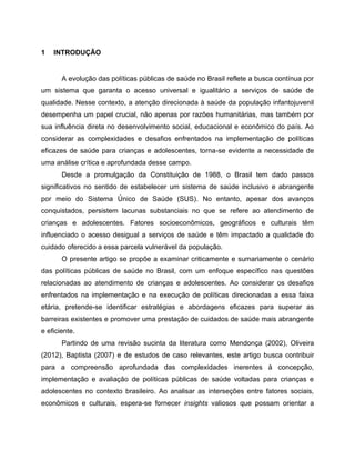 1 INTRODUÇÃO
A evolução das políticas públicas de saúde no Brasil reflete a busca contínua por
um sistema que garanta o acesso universal e igualitário a serviços de saúde de
qualidade. Nesse contexto, a atenção direcionada à saúde da população infantojuvenil
desempenha um papel crucial, não apenas por razões humanitárias, mas também por
sua influência direta no desenvolvimento social, educacional e econômico do país. Ao
considerar as complexidades e desafios enfrentados na implementação de políticas
eficazes de saúde para crianças e adolescentes, torna-se evidente a necessidade de
uma análise crítica e aprofundada desse campo.
Desde a promulgação da Constituição de 1988, o Brasil tem dado passos
significativos no sentido de estabelecer um sistema de saúde inclusivo e abrangente
por meio do Sistema Único de Saúde (SUS). No entanto, apesar dos avanços
conquistados, persistem lacunas substanciais no que se refere ao atendimento de
crianças e adolescentes. Fatores socioeconômicos, geográficos e culturais têm
influenciado o acesso desigual a serviços de saúde e têm impactado a qualidade do
cuidado oferecido a essa parcela vulnerável da população.
O presente artigo se propõe a examinar criticamente e sumariamente o cenário
das políticas públicas de saúde no Brasil, com um enfoque específico nas questões
relacionadas ao atendimento de crianças e adolescentes. Ao considerar os desafios
enfrentados na implementação e na execução de políticas direcionadas a essa faixa
etária, pretende-se identificar estratégias e abordagens eficazes para superar as
barreiras existentes e promover uma prestação de cuidados de saúde mais abrangente
e eficiente.
Partindo de uma revisão sucinta da literatura como Mendonça (2002), Oliveira
(2012), Baptista (2007) e de estudos de caso relevantes, este artigo busca contribuir
para a compreensão aprofundada das complexidades inerentes à concepção,
implementação e avaliação de políticas públicas de saúde voltadas para crianças e
adolescentes no contexto brasileiro. Ao analisar as interseções entre fatores sociais,
econômicos e culturais, espera-se fornecer insights valiosos que possam orientar a
 