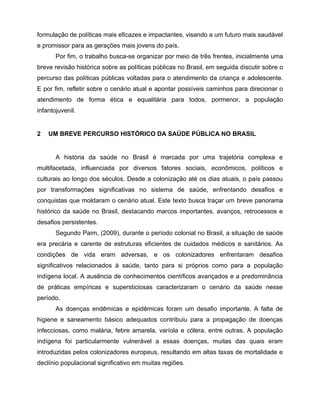 formulação de políticas mais eficazes e impactantes, visando a um futuro mais saudável
e promissor para as gerações mais jovens do país.
Por fim, o trabalho busca-se organizar por meio de três frentes, inicialmente uma
breve revisão histórica sobre as políticas públicas no Brasil, em seguida discutir sobre o
percurso das políticas públicas voltadas para o atendimento da criança e adolescente.
E por fim, refletir sobre o cenário atual e apontar possíveis caminhos para direcionar o
atendimento de forma ética e equalitária para todos, pormenor, a população
infantojuvenil.
2 UM BREVE PERCURSO HISTÓRICO DA SAÚDE PÚBLICA NO BRASIL
A história da saúde no Brasil é marcada por uma trajetória complexa e
multifacetada, influenciada por diversos fatores sociais, econômicos, políticos e
culturais ao longo dos séculos. Desde a colonização até os dias atuais, o país passou
por transformações significativas no sistema de saúde, enfrentando desafios e
conquistas que moldaram o cenário atual. Este texto busca traçar um breve panorama
histórico da saúde no Brasil, destacando marcos importantes, avanços, retrocessos e
desafios persistentes.
Segundo Paim, (2009), durante o período colonial no Brasil, a situação de saúde
era precária e carente de estruturas eficientes de cuidados médicos e sanitários. As
condições de vida eram adversas, e os colonizadores enfrentaram desafios
significativos relacionados à saúde, tanto para si próprios como para a população
indígena local. A ausência de conhecimentos científicos avançados e a predominância
de práticas empíricas e supersticiosas caracterizaram o cenário da saúde nesse
período.
As doenças endêmicas e epidêmicas foram um desafio importante. A falta de
higiene e saneamento básico adequados contribuiu para a propagação de doenças
infecciosas, como malária, febre amarela, varíola e cólera, entre outras. A população
indígena foi particularmente vulnerável a essas doenças, muitas das quais eram
introduzidas pelos colonizadores europeus, resultando em altas taxas de mortalidade e
declínio populacional significativo em muitas regiões.
 
