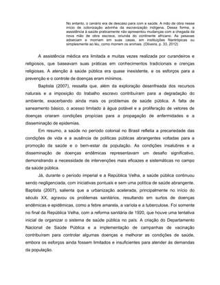 No entanto, o cenário era de descaso para com a saúde. A mão de obra nesse
início de colonização advinha da escravização indígena. Dessa forma, a
assistência à saúde praticamente não apresentou mudanças com a chegada da
nova mão de obra escrava, oriunda do continente africano. As pessoas
adoeciam e morriam em suas casas, em instituições filantrópicas ou
simplesmente ao léu, como morrem os animais. (Oliveira, p. 33, 2012)
A assistência médica era limitada e muitas vezes realizada por curandeiros e
religiosos, que baseavam suas práticas em conhecimentos tradicionais e crenças
religiosas. A atenção à saúde pública era quase inexistente, e os esforços para a
prevenção e o controle de doenças eram mínimos.
Baptista (2007), ressalta que, além da exploração desenfreada dos recursos
naturais e a imposição do trabalho escravo contribuíram para a degradação do
ambiente, exacerbando ainda mais os problemas de saúde pública. A falta de
saneamento básico, o acesso limitado à água potável e a proliferação de vetores de
doenças criaram condições propícias para a propagação de enfermidades e a
disseminação de epidemias.
Em resumo, a saúde no período colonial no Brasil refletia a precariedade das
condições de vida e a ausência de políticas públicas abrangentes voltadas para a
promoção da saúde e o bem-estar da população. As condições insalubres e a
disseminação de doenças endêmicas representavam um desafio significativo,
demonstrando a necessidade de intervenções mais eficazes e sistemáticas no campo
da saúde pública.
Já, durante o período imperial e a República Velha, a saúde pública continuou
sendo negligenciada, com iniciativas pontuais e sem uma política de saúde abrangente.
Baptista (2007), salienta que a urbanização acelerada, principalmente no início do
século XX, agravou os problemas sanitários, resultando em surtos de doenças
endêmicas e epidêmicas, como a febre amarela, a varíola e a tuberculose. Foi somente
no final da República Velha, com a reforma sanitária de 1920, que houve uma tentativa
inicial de organizar o sistema de saúde pública no país. A criação do Departamento
Nacional de Saúde Pública e a implementação de campanhas de vacinação
contribuíram para controlar algumas doenças e melhorar as condições de saúde,
embora os esforços ainda fossem limitados e insuficientes para atender às demandas
da população.
 