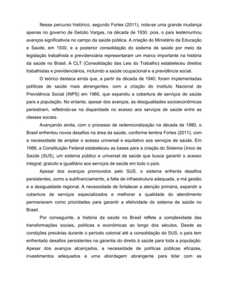 Nesse percurso histórico, segundo Fortes (2011), nota-se uma grande mudança
apenas no governo de Getúlio Vargas, na década de 1930, pois, o país testemunhou
avanços significativos no campo da saúde pública. A criação do Ministério da Educação
e Saúde, em 1930, e a posterior consolidação do sistema de saúde por meio da
legislação trabalhista e previdenciária representaram um marco importante na história
da saúde no Brasil. A CLT (Consolidação das Leis do Trabalho) estabeleceu direitos
trabalhistas e previdenciários, incluindo a saúde ocupacional e a previdência social.
O teórico destaca ainda que, a partir da década de 1940, foram implementadas
políticas de saúde mais abrangentes, com a criação do Instituto Nacional de
Previdência Social (INPS) em 1966, que expandiu a cobertura de serviços de saúde
para a população. No entanto, apesar dos avanços, as desigualdades socioeconômicas
persistiram, refletindo-se na disparidade no acesso aos serviços de saúde entre as
classes sociais.
Avançando ainda, com o processo de redemocratização na década de 1980, o
Brasil enfrentou novos desafios na área da saúde, conforme lembra Fortes (2011), com
a necessidade de ampliar o acesso universal e equitativo aos serviços de saúde. Em
1988, a Constituição Federal estabeleceu as bases para a criação do Sistema Único de
Saúde (SUS), um sistema público e universal de saúde que busca garantir o acesso
integral, gratuito e igualitário aos serviços de saúde em todo o país.
Apesar dos avanços promovidos pelo SUS, o sistema enfrenta desafios
persistentes, como a subfinanciamento, a falta de infraestrutura adequada, a má gestão
e a desigualdade regional. A necessidade de fortalecer a atenção primária, expandir a
cobertura de serviços especializados e melhorar a qualidade do atendimento
permanecem como prioridades para garantir a efetividade do sistema de saúde no
Brasil.
Por conseguinte, a história da saúde no Brasil reflete a complexidade das
transformações sociais, políticas e econômicas ao longo dos séculos. Desde as
condições precárias durante o período colonial até a consolidação do SUS, o país tem
enfrentado desafios persistentes na garantia do direito à saúde para toda a população.
Apesar dos avanços alcançados, a necessidade de políticas públicas eficazes,
investimentos adequados e uma abordagem abrangente para lidar com as
 