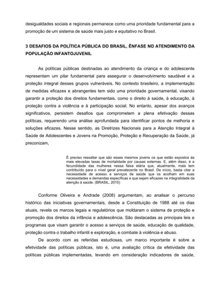 desigualdades sociais e regionais permanece como uma prioridade fundamental para a
promoção de um sistema de saúde mais justo e equitativo no Brasil.
3 DESAFIOS DA POLÍTICA PÚBLICA DO BRASIL, ÊNFASE NO ATENDIMENTO DA
POPULAÇÃO INFANTOJUVENIL
As políticas públicas destinadas ao atendimento da criança e do adolescente
representam um pilar fundamental para assegurar o desenvolvimento saudável e a
proteção integral desses grupos vulneráveis. No contexto brasileiro, a implementação
de medidas eficazes e abrangentes tem sido uma prioridade governamental, visando
garantir a proteção dos direitos fundamentais, como o direito à saúde, à educação, à
proteção contra a violência e à participação social. No entanto, apesar dos avanços
significativos, persistem desafios que comprometem a plena efetivação dessas
políticas, requerendo uma análise aprofundada para identificar pontos de melhoria e
soluções eficazes. Nesse sentido, as Diretrizes Nacionais para a Atenção Integral à
Saúde de Adolescentes e Jovens na Promoção, Proteção e Recuperação da Saúde, já
preconizam,
É preciso ressaltar que são esses mesmos jovens os que estão expostos às
mais elevadas taxas de mortalidade por causas externas. E, além disso, é a
fecundidade das mulheres nessa faixa etária que, atualmente, mais tem
contribuído para o nível geral prevalecente no Brasil. De início, basta citar a
necessidade de acesso a serviços de saúde que os acolham em suas
necessidades e demandas específicas e que sejam eficazes na integralidade da
atenção à saúde. (BRASIL, 2010)
Conforme Oliveira e Andrade (2008) argumentam, ao analisar o percurso
histórico das iniciativas governamentais, desde a Constituição de 1988 até os dias
atuais, revela os marcos legais e regulatórios que moldaram o sistema de proteção e
promoção dos direitos da infância e adolescência. São destacadas as principais leis e
programas que visam garantir o acesso a serviços de saúde, educação de qualidade,
proteção contra o trabalho infantil e exploração, e combate à violência e abuso.
De acordo com as referidas estudiosas, um marco importante é sobre a
efetividade das políticas públicas, isto é, uma avaliação crítica da efetividade das
políticas públicas implementadas, levando em consideração indicadores de saúde,
 