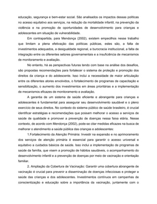 educação, segurança e bem-estar social. São analisados os impactos dessas políticas
no acesso equitativo aos serviços, na redução da mortalidade infantil, na prevenção da
violência e na promoção de oportunidades de desenvolvimento para crianças e
adolescentes em situação de vulnerabilidade.
Em contrapartida, para Mendonça (2002), existem empecilhos nesse trabalho
que limitam a plena efetivação das políticas públicas, estes são, a falta de
investimentos adequados, a desigualdade regional, a burocracia institucional, a falta de
integração entre os diferentes setores governamentais e a insuficiência de mecanismos
de monitoramento e avaliação.
No entanto, há as perspectivas futuras tendo com base na análise dos desafios,
são propostas recomendações para fortalecer o sistema de proteção e promoção dos
direitos da criança e do adolescente. Isso inclui a necessidade de maior articulação
entre os diferentes atores envolvidos, o fortalecimento de programas de capacitação e
sensibilização, o aumento dos investimentos em áreas prioritárias e a implementação
de mecanismos eficazes de monitoramento e avaliação.
A garantia de um sistema de saúde eficiente e abrangente para crianças e
adolescentes é fundamental para assegurar seu desenvolvimento saudável e o pleno
exercício de seus direitos. No contexto do sistema público de saúde brasileiro, é crucial
identificar estratégias e recomendações que possam melhorar o acesso a serviços de
saúde de qualidade e promover a prevenção de doenças nessa faixa etária. Nesse
contexto, de acordo com Mendonça (2002), pode-se citar medidas eficazes na busca de
melhorar o atendimento a saúde pública das crianças e adolescentes:
1.Fortalecimento da Atenção Primária: Investir na expansão e no aprimoramento
dos serviços de atenção primária é essencial para garantir o acesso universal e
equitativo a cuidados básicos de saúde. Isso inclui a implementação de programas de
saúde da família, que visem a promoção de hábitos saudáveis, o acompanhamento do
desenvolvimento infantil e a prevenção de doenças por meio de vacinação e orientação
familiar.
2. Ampliação da Cobertura de Vacinação: Garantir uma cobertura abrangente de
vacinação é crucial para prevenir a disseminação de doenças infecciosas e proteger a
saúde das crianças e dos adolescentes. Investimentos contínuos em campanhas de
conscientização e educação sobre a importância da vacinação, juntamente com o
 