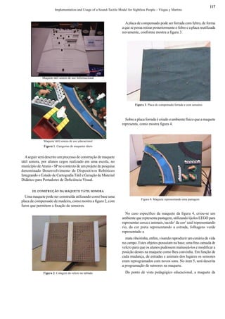 Implementation and Usage of a Sound­Tactile Model for Sightless People – Viegas y Martins 
117 
Maquete tátil sonora de uso Informacional 
Maquete tátil sonora de uso educacional 
Figura 1: Categorias de maquetes táteis 
A seguir será descrito um processo de construção de maquete 
tátil sonora, por alunos cegos realizado em uma escola, no 
município de Araras ­ SP no contexto de um projeto de pesquisa 
denominado  Desenvolvimento  de Dispositivos Robóticos 
Integrando o Estudo de Cartograﬁ a Tátil e Geração de Material 
Didático para Portadores de Deﬁ ciência Visual. 
III. CONSTRUÇÃO DA MAQUETE TÁTIL SONORA 
Uma maquete pode ser construída utilizando como base uma 
placa de compensado de madeira, como mostra a ﬁ gura 2, com 
furos que permitem a ﬁ xação de sensores. 
Figura 2: Colagem do velcro no tablado 
A placa de compensado pode ser forrada com feltro, de forma 
a que se possa retirar posteriormente o feltro e a placa reutilizada 
novamente, conforme mostra a ﬁ gura 3. 
Sobre a placa forrada é criado o ambiente físico que a maquete 
representa, como mostra ﬁ gura 4. 
Figura 3: Placa de compensado forrada e com sensores 
Figura 4: Maquete representando uma pastagem 
No caso especíﬁ co da maquete da ﬁ gura  4, criou­se um 
ambiente que representa pastagem, utilizando tijolos LEGO para 
representar cerca e animais, tecido 1 
da cor 2 
azul representando 
rio, da cor preta representando  a estrada, folhagens verde 
representado a 
mata ribeirinha, enﬁ m, visando reproduzir um cenário de vida 
no campo. Estes objetos possuíam na base, uma ﬁ na camada de 
velcro para que os alunos pudessem manuseá­los e modiﬁ car a 
posição destes na maquete como lhes convinha. Em função de 
cada mudança, de estradas e animais dos lugares os sensores 
eram reprogramados com novos sons. No item 5, será descrita 
a programação de sensores na maquete. 
Do ponto de vista pedagógico educacional, a maquete da
 