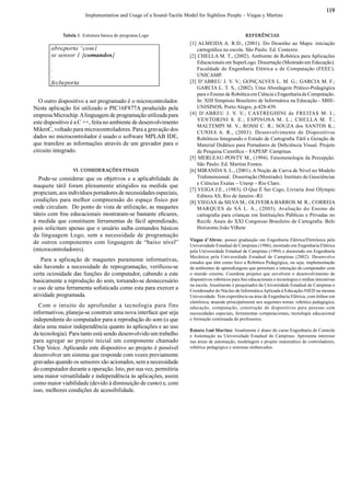 Implementation and Usage of a Sound­Tactile Model for Sightless People – Viegas y Martins 
119 
Tabela 1: Estrutura básica do programa Logo 
O outro dispositivo a ser programado é o microcontrolador. 
Nesta aplicação foi utilizado o PIC16F877A produzido pela 
empresa Microchip. A linguagem de programação utilizada para 
este dispositivo é a C ++, feita no ambiente de desenvolvimento 
MikroC, voltado para microcontroladores. Para a gravação dos 
dados no microcontrolador é usado o software MPLAB IDE, 
que transfere as informações através de um gravador para o 
circuito integrado. 
VI. CONSIDERAÇÕES FINAIS 
Pode­se considerar que os objetivos e a aplicabilidade da 
maquete  tátil foram plenamente atingidos na  medida que 
propiciam, aos indivíduos portadores de necessidades especiais, 
condições para melhor compreensão do  espaço  físico por 
onde circulam.  Do ponto de vista de utilização, as maquetes 
táteis com ﬁ ns educacionais mostraram­se bastante eﬁ cazes, 
à medida que constituem ferramentas de fácil aprendizado, 
pois solicitam apenas que o usuário saiba comandos básicos 
da  linguagem  Logo,  sem  a  necessidade  de  programação 
de  outros componentes  com linguagem  de  “baixo  nível” 
(microcontroladores). 
Para  a aplicação  de maquetes  puramente  informativas, 
não havendo a necessidade de reprogramação, veriﬁ cou­se 
certa ociosidade das funções do computador, cabendo a este 
basicamente a reprodução do som, tornando­se desnecessário 
o uso de uma ferramenta soﬁ sticada como esta para exercer a 
atividade programada. 
Com  o  intuito  de  aprofundar  a  tecnologia  para  fins 
informativos, planeja­se construir uma nova interface que seja 
independente do computador para a reprodução do som (o que 
daria uma maior independência quanto às aplicações e ao uso 
da tecnologia). Para tanto está sendo desenvolvido um trabalho 
para agregar  ao  projeto  inicial um componente  chamado 
Chip Voice. Aplicando este dispositivo ao projeto é possível 
desenvolver um sistema que responde com vozes previamente 
gravadas quando os sensores são acionados, sem a necessidade 
do computador durante a operação. Isto, por sua vez, permitiria 
uma maior versatilidade e independência às aplicações, assim 
como maior viabilidade (devido à diminuição de custo) e, com 
isso, melhores condições de acessibilidade. 
REFERÊNCIAS 
[1] ALMEIDA A. R.D., (2001). Do Desenho ao  Mapa: iniciação 
cartográﬁ ca na escola. São Paulo. Ed. Contexto. 
[2] CHELLA M. T., (2002). Ambiente de Robótica para Aplicações 
Educacionais em SuperLogo. Dissertação (Mestrado em Educação). 
Faculdade de  Engenharia Elétrica  e de  Computação (FEEC). 
UNICAMP. 
[3] D’ABREU J. V. V.; GONÇALVES L. M. G.; GARCIA M. F.; 
GARCIA L. T. S., (2002). Uma Abordagem Prático­Pedagógica 
para o Ensino de Robótica em Ciência e Engenharia de Computação. 
In: XIII Simpósio Brasileiro de Informática na Educação ­ SBIE­ 
UNISINOS, Porto Alegre, p.428­439. 
[4]  D’ABREU  J.  V.  V.;  CASTREGHINI  de  FREITAS  M.  I.; 
VENTORINI  S.  E.;  ESPINOSA  M.  L.;  CHELLA  M.  T.; 
MALTEMPI M. V.;  ROSSI  C.  R.; SOUZA  dos  SANTOS K.; 
CUNHA A.  R.,  (2003).  Desenvolvimento  de  Dispositivos 
Robóticos Integrando o Estudo de Cartograﬁ a Tátil e Geração de 
Material Didático para Portadores de Deﬁ ciência Visual. Projeto 
de Pesquisa Cientíﬁ ca – FAPESP. Campinas. 
[5] MERLEAU­PONTY M., (1994). Fenomenologia da Percepção. 
São Paulo: Ed. Martins Fontes. 
[6] MIRANDA S. L., (2001). A Noção de Curva de Nível no Modelo 
Tridimensional.  Dissertação (Mestrado). Instituto de Geociências 
e Ciências Exatas – Unesp – Rio Claro. 
[7] VEIGA J.E., (1983). O Que É Ser Cego, Livraria José Olympio 
Editora AS, Rio de Janeiro ­RJ. 
[8] VIEGAS da SILVA M.; OLIVEIRA BARROS M. R.; CORREIA 
MARQUES  de  SÁ  L. A.,  (2003). Avaliação  do  Ensino  de 
cartograﬁ a para crianças em Instituições Públicas e Privadas no 
Recife. Anais do XXI Congresso Brasileiro de Cartograﬁ a. Belo 
Horizonte.João Vilhete 
Viegas d’Abreu: possui graduação em Engenharia Elétrica/Eletrônica pela 
Universidade Estadual de Campinas (1986), mestrado em Engenharia Elétrica 
pela Universidade Estadual de Campinas (1994) e doutorado em Engenharia 
Mecânica pela Universidade Estadual de Campinas (2002). Desenvolve 
estudos que têm como foco a Robótica Pedagógica, ou seja, implementação 
de ambientes de aprendizagens que permitem a interação do computador com 
o mundo externo. Coordena projetos que envolvem o desenvolvimento de 
dispositivos robóticos para ﬁ ns educacionais e tecnologias e mídias interativas 
na escola. Atualmente é pesquisador da Universidade Estadual de Campinas e 
Coordenador do Núcleo de Informática Aplicada à Educação­NIED na mesma 
Universidade. Tem experiência na área de Engenharia Elétrica, com ênfase em 
eletrônica, atuando principalmente nos seguintes temas: robótica pedagógica, 
educação,  computação,  construção  de  dispositivos  para  pessoas  com 
necessidades especiais, ferramentas computacionais, tecnologia educacional 
e formação continuada de professores. 
Renato José Martins: Atualmente é aluno do curso Engenharia de Controle 
e Automação na Universidade Estadual de Campinas. Apresenta interesse 
nas áreas de automação, modelagem e projeto matemático de controladores, 
robótica pedagógica e sistemas embarcados.
 