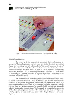 162
          Brazilian Journal of Operations & Production Management
          Volume 7, Number 2, 2010, pp. 153-173




           Figure 5 – Detail of the demonstration of Structural Analysis (NJOYFM, 2009)



Morphological Analysis
           The objective of this analysis is to understand the formal structure (or
concept) of the similar products, and their make-up, starting from their geometrical
figures and proceeding to a full understanding of the formal coherence (if any) of
the mechanical structure and of the elements for front-panel control and operation.
Formal coherence is based on the use of equal or similar elements, geometrically
describable, both in the case of the intrafigural (internal) coherence of a product and
in the interfigural (external) coherence of a group of products – each one of these
elements constitutes a system.
            The relevance of the analysis of the systemic relationships between equal
or similar elements involves the Theory of Symmetry. For an understanding of the
principles of the Theory of Symmetry, Thompson (1969) states that symmetry is a
correspondence of position, of form, of measurement in relation to a point, a straight
line or a plane between two elements of an assembly. In this case, the analysis should
take into consideration the conception of the front panel, the symmetrical arrangements
of the disposed components and the relationship between them (interfigural or
intrafigural) so as to understand its importance in the design of the new product, see
Figure 6.
 