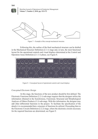 164
          Brazilian Journal of Operations & Production Management
          Volume 7, Number 2, 2010, pp. 153-173




                      Figure 7 – Example of the concept mechanical structure


           Following this, the outline of the final mechanical structure can be drafted
in the Mechanical Structure Definition (2.1.1) stage and, in turn, the most functional
layout for the operational controls and visual displays determined at the Control and
Operation Areas Definition (2.1.1.1) phase, see Figure 8.




              Figure 8 – Conceptual layout of operational controls and visual displays



Conceptual Electronic Design
             At this stage, the functions of the new product should be first defined. The
Electronic Functions Definition (2.2.1) sub-stage requires that the designer utilize the
information obtained in the Synchronous, Functional, Structural and Morphological
Analyses of Others Products (1.1) sub-stage. With this information, the designer may
add other differential functions to the project. To facilitate the specification of the
details it is recommended that a structure of functions be utilized. Proceeding then to
the Electronic Circuits Definition (2.2.2) stage, where the electronic circuits necessary
for the required functions are determined, see Figure 9.
 