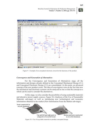 165
                                Brazilian Journal of Operations & Production Management
                                                  Volume 7, Number 2, 2010, pp. 153-173




        Figure 9 – Example of an conceptual electronic circuit for the functions of the product



Convergence and Generation of Alternatives
          For the Convergence and Generation of Alternatives stage, all the
information and designs already defined at the Conceptual Mechanical Design (2.1)
and Conceptual Electronic Design (2.2) are consolidated. At this point, an advanced
concept of the new product exists. The idea of convergence rests on the fact that now
the mechanical and electronic systems can be analyzed as one so that the concept as a
whole can be used to consider the alternatives.
           At this stage, we also consider the possibility of using sustainable materials
and alterative power supply sources, Figure 10, (Analyses of the Use of Sustainable
Materials sub-stage) as well as introducing new technological and economic
information obtained in the market (New Information From the Market sub-stage).




            Figure 10 - Use of recyclable materials in product conceptual design
 