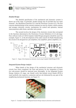 166
           Brazilian Journal of Operations & Production Management
           Volume 7, Number 2, 2010, pp. 153-173




Detailed Design
          The detailed specification of the mechanical and electronic systems is
drawn up at this stage. In principle, product design may be divided into two main
elements - the Mechanical Structure (4.1) and the Electronic Circuits (4.2). The first
concerns detailed design of the external container (as seen by clients), which contains
and arranges electronic circuits, mechanisms for control and operation, internal
interconnection cable forms, and other sub-systems.
            The second involves the design of the electronic circuits that correspond
to the functions determined at the Electronics Circuits Definition (2.2.2) sub-stage.
Here software tools as CAD (Computer Aided Design) programs should be used. For
example, Figure 11, in the development of the audio console for Radio Broadcasting
the circuits to be designed are: pre-amplifiers, line amplifiers, phone amplifiers, etc.




      Figure 11 – Stages of development an electronic circuit using Computer Aided Design (CAD)



Integrated System Design Analysis
           When details of the design of the mechanical structure and electronic
circuits have been completed, the form and process for the integration of these
two sub-systems should be analyzed more thoroughly. At the Integrated System
Design Analysis (5) stage, one should verify that printed circuit boards (PCB´s)
insert perfectly into respective connectors and are not obstructed by any part of the
neighboring mechanical structure, see Figure 12.




   Figure 12 – Example of detail for Integrated System Design Analysis (electronic and mechanical)
 