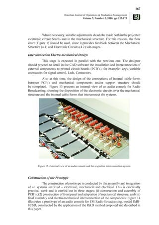 167
                               Brazilian Journal of Operations & Production Management
                                                 Volume 7, Number 2, 2010, pp. 153-173




           Where necessary, suitable adjustments should be made both in the projected
electronic circuit boards and in the mechanical structure. For this reasons, the flow
chart (Figure 1) should be used, since it provides feedback between the Mechanical
Structure (4.1) and Electronic Circuits (4.2) sub-stages.

Interconnection Electro-mechanical Design
           This stage is executed in parallel with the previous one. The designer
should proceed to detail in the CAD software the installation and interconnection of
external components to printed circuit boards (PCB´s), for example: keys, variable
attenuators for signal control, Leds, Connectors.
           Also at this time, the design of the connections of internal cable-forms
between PCB´s and mechanical components and/or support structure should
be completed. Figure 13 presents an internal view of an audio console for Radio
Broadcasting, showing the disposition of the electronic circuits over the mechanical
structure and the internal cable forms that interconnect the systems.




       Figure 13 - Internal view of an audio console and the respective interconnection system



Construction of the Prototype
            The construction of prototype is conducted by the assembly and integration
of all systems involved – electronic, mechanical and electrical. This is essentially
practical work and is carried out in three stages; (i) construction and assembly of
PCB´s; (2) construction of front panel and adaptation of mechanical structure, and (iii)
final assembly and electro-mechanical interconnection of the components. Figure 14
illustrates a prototype of an audio console for FM Radio Broadcasting, model JMR-
8CSD, constructed by the application of the R&D method proposed and described in
this paper.
 