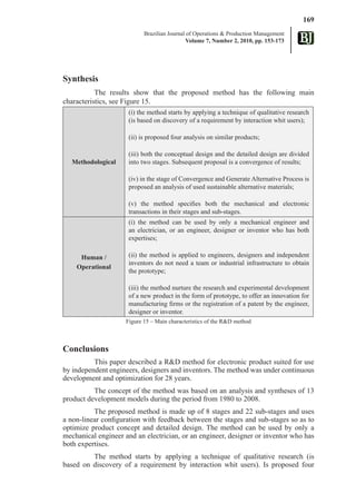 169
                            Brazilian Journal of Operations & Production Management
                                              Volume 7, Number 2, 2010, pp. 153-173




Synthesis
           The results show that the proposed method has the following main
characteristics, see Figure 15.
                      (i) the method starts by applying a technique of qualitative research
                      (is based on discovery of a requirement by interaction whit users);

                      (ii) is proposed four analysis on similar products;

                      (iii) both the conceptual design and the detailed design are divided
   Methodological     into two stages. Subsequent proposal is a convergence of results;

                      (iv) in the stage of Convergence and Generate Alternative Process is
                      proposed an analysis of used sustainable alternative materials;

                      (v) the method specifies both the mechanical and electronic
                      transactions in their stages and sub-stages.
                      (i) the method can be used by only a mechanical engineer and
                      an electrician, or an engineer, designer or inventor who has both
                      expertises;

     Human /          (ii) the method is applied to engineers, designers and independent
                      inventors do not need a team or industrial infrastructure to obtain
    Operational
                      the prototype;

                      (iii) the method nurture the research and experimental development
                      of a new product in the form of prototype, to offer an innovation for
                      manufacturing firms or the registration of a patent by the engineer,
                      designer or inventor.
                     Figure 15 – Main characteristics of the R&D method



Conclusions
          This paper described a R&D method for electronic product suited for use
by independent engineers, designers and inventors. The method was under continuous
development and optimization for 28 years.
          The concept of the method was based on an analysis and syntheses of 13
product development models during the period from 1980 to 2008.
          The proposed method is made up of 8 stages and 22 sub-stages and uses
a non-linear configuration with feedback between the stages and sub-stages so as to
optimize product concept and detailed design. The method can be used by only a
mechanical engineer and an electrician, or an engineer, designer or inventor who has
both expertises.
         The method starts by applying a technique of qualitative research (is
based on discovery of a requirement by interaction whit users). Is proposed four
 