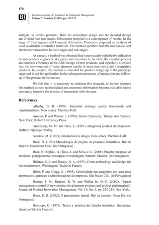 170
          Brazilian Journal of Operations & Production Management
          Volume 7, Number 2, 2010, pp. 153-173




analysis on similar products. Both the conceptual design and the detailed design
are divided into two stages. Subsequent proposal is a convergence of results. In the
stage of Convergence and Generate Alternative Process is proposed an analysis of
used sustainable alternative materials. The method specifies both the mechanical and
electronic transactions in their stages and sub-stages.
           As a result, a method was obtained that is particularly suitable for utilization
by independent engineers, designers and inventors to facilitate the creative process
and increase efficiency in the R&D design of new products, and especially to ensure
that the incorporation of these elements results in more innovative and competitive
products. In essence, this method is intended for product design up to the prototype
stage and is not for application in the subsequent processes of production and follow-
up of the product in the market.
           We feel that it is necessary to continue this research, to further improve
this method as new technological and economic information become available and to
constantly improve the process of interaction with the user.

References
         Allenby, B. R. (1999), Industrial ecology: policy framework and
implementation. New Jersey: Prentice-Hall.
         Anastas, P. and Warner, J. (1998), Green Chemistry: Theory and Practice.
New York: Oxford University Press.
          Andreasen, M. M. and Hein, L. (1987), Integrated product development.
Bedford: Springer-Verlag.
           Asimow, M. (1962), Introduction to design. New Jersey: Prentice-Hall.
          Back, N. (1983) Metodologia de projeto de produtos industriais. Rio de
Janeiro: Guanabara Dois. (in Portuguese)
          Back, N.; Ogliari, A.; Dias, A. and Silva, J. C. (2008), Projeto integrado de
produtos: planejamento, concepção e modelagem. Barueri: Manole. (in Portuguese)
          Billatos, S. B. and Basaly, N. A. (1997), Green technology and design for
the environment. Washington: Taylor & Francis.
          Birch, P. and Clegg, B. (1995), Criatividade nos negócios: um guia para
empresários, gerentes e administradores de empresas. São Paulo: Clio. (in Portuguese)
           Bonner, J. M.; Ruekert, R. W. and Walker Jr., O. C. (2002), “Upper
management control of new product development projects and project performance”,
Journal of Product Innovation Management. Vol. 19, No. 3, pp. 233-245, New York.
          Bono, E. D. (2002), O pensamento lateral. Rio de Janeiro: Nova Era. (in
Portuguese)
         Bonsiepe, G. (1978), Teoria y práctica del deseño industrial. Barcelona:
Gustavo Gili. (in Spanish)
 