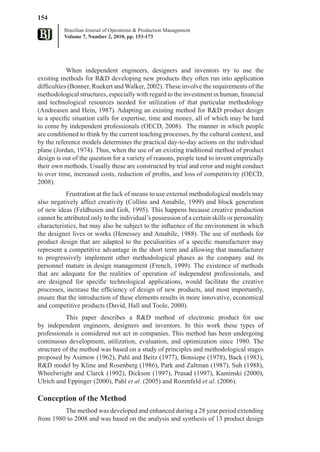 154
          Brazilian Journal of Operations & Production Management
          Volume 7, Number 2, 2010, pp. 153-173




            When independent engineers, designers and inventors try to use the
existing methods for R&D developing new products they often run into application
difficulties (Bonner, Ruekert and Walker, 2002). These involve the requirements of the
methodological structures, especially with regard to the investment in human, financial
and technological resources needed for utilization of that particular methodology
(Andreasen and Hein, 1987). Adapting an existing method for R&D product design
to a specific situation calls for expertise, time and money, all of which may be hard
to come by independent professionals (OECD, 2008). The manner in which people
are conditioned to think by the current teaching processes, by the cultural context, and
by the reference models determines the practical day-to-day actions on the individual
plane (Jordan, 1974). Thus, when the use of an existing traditional method of product
design is out of the question for a variety of reasons, people tend to invent empirically
their own methods. Usually these are constructed by trial and error and might conduct
to over time, increased costs, reduction of profits, and loss of competitivity (OECD,
2008).
           Frustration at the lack of means to use external methodological models may
also negatively affect creativity (Collins and Amabile, 1999) and block generation
of new ideas (Feldhusen and Goh, 1995). This happens because creative production
cannot be attributed only to the individual’s possession of a certain skills or personality
characteristics, but may also be subject to the influence of the environment in which
the designer lives or works (Henessey and Amabile, 1988). The use of methods for
product design that are adapted to the peculiarities of a specific manufacturer may
represent a competitive advantage in the short term and allowing that manufacturer
to progressively implement other methodological phases as the company and its
personnel mature in design management (French, 1999). The existence of methods
that are adequate for the realities of operation of independent professionals, and
are designed for specific technological applications, would facilitate the creative
processes, increase the efficiency of design of new products, and most importantly,
ensure that the introduction of these elements results in more innovative, economical
and competitive products (David, Hall and Toole, 2000).
           This paper describes a R&D method of electronic product for use
by independent engineers, designers and inventors. In this work these types of
professionals is considered not act in companies. This method has been undergoing
continuous development, utilization, evaluation, and optimization since 1980. The
structure of the method was based on a study of principles and methodological stages
proposed by Asimow (1962), Pahl and Beitz (1977), Bonsiepe (1978), Back (1983),
R&D model by Kline and Rosenberg (1986), Park and Zaltman (1987), Suh (1988),
Wheelwright and Clarck (1992), Dickson (1997), Prasad (1997), Kaminski (2000),
Ulrich and Eppinger (2000), Pahl et al. (2005) and Rozenfeld et al. (2006).

Conception of the Method
         The method was developed and enhanced during a 28 year period extending
from 1980 to 2008 and was based on the analysis and synthesis of 13 product design
 