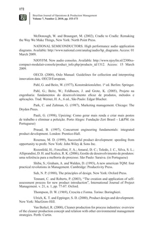 172
          Brazilian Journal of Operations & Production Management
          Volume 7, Number 2, 2010, pp. 153-173




         McDonough, W. and Braungart, M. (2002), Cradle to Cradle: Remaking
the Way We Make Things, New York: North Point Press.
          NATIONAL SEMICONDUCTORS. High performance audio application
diagrams. Available: http://www.national.com/analog/audio/hp_diagrams. Access: 01
March 2009.
         NJOYFM. New audio consoles. Available: http://www.njoyfm.nl/2300xs-
compact-modulair-console/product_info.php/products_id/1312. Access: 15 March
2009.
          OECD. (2008), Oslo Manual: Guidelines for collection and interpreting
innovation data. OECD/European.
          Pahl, G. and Beitz, W. (1977), Konstruktionslehre. 1ª ed. Berlim: Springer.
          Pahl, G.; Beitz, W.; Feldhusen, J. and Grote, K. (2005), Projeto na
engenharia: fundamentos do desenvolvimento eficaz de produtos, métodos e
aplicações. Trad. Werner, H. A., 6 ed., São Paulo: Edgar Blucher.
         Park, C. and Zaltman, G. (1987), Marketing management. Chicago: The
Dryden Prees.
          Pauli, G. (1998), Upsizing: Como gerar mais renda e criar mais postos
de trabalho e eliminar a poluição. Porto Alegre: Fundação Zeri Brasil – L&PM. (in
Portuguese)
          Prasad, B. (1997), Concurrent engineering fundamentals: integrated
product development. London: Prentice-Hall.
          Rosenau, M. D. (1999), Successful product development: speeding from
opportunity to profit. New York: John Wiley & Sons Inc.
          Rozenfeld, H.; Forcellini, F. A.; Amaral, D. C.; Toledo, J. C., Silva, S. L.;
Alliprandini, D. H. and Scalice, R. K. (2006), Gestão de desenvolvimento de produtos:
uma referência para a melhoria do processo. São Paulo: Saraiva. (in Portuguese)
            Shiba, S.; Graham, A. and Walden, D. (1993), A new american TQM: four
practical revolutions in Management. Cambridge: Productivity Press.
          Suh, N. P. (1988), The principles of design. New York: Oxford Press.
         Tennant, C. and Roberts, P. (2003), “The creation and application of self-
assessment process for new product introduction”, International Journal of Project
Management. v. 21, n. 1, pp. 77-87. Oxford.
          Thompson, D. W. (1969), Crescita e Forma. Torino: Boringhieri.
         Ulrich, K. T. and Eppinger, S. D. (2000), Product design and development.
New York: MacGraw-Hill.
            Van Berkel, R. (2000), Cleaner production for process industries: overview
of the cleaner production concept and relation with other environmental management
strategies. Perth: Curtin.
 