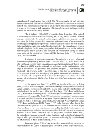 155
                            Brazilian Journal of Operations & Production Management
                                              Volume 7, Number 2, 2010, pp. 153-173




methodological models during that period. The 28 years may be divided into four
phases each of which had considerable influence on the continuous optimization of the
method. This was originally proposed to suit the needs of a small company engaged
in research, development and production of industrial electronic audio processing
products for Radio Broadcasting Stations.
           The first phase, 1980 to 1985, involved the basic delineation of the method
to meet initial necessities of the pilot company, viz, (i) only a small team of 2 product
engineers was available for research and development; (ii) this same engineers would
have to do the design, construction, evaluation and optimization of the prototype in
order to specify the productive processes; (iii) also to analyze similar products already
on the market and create new and different products; (iv) the product design process
had to be simplified. In this phase, four product design models were studied and their
methodological phases classified and analyzed for consideration during the initial
construction of the method by: Asimow (1962), Pahl and Beitz (1977), Bonsiepe
(1978) and Back (1983).
           During this first stage, the structure of the method was strongly influenced
by the models proposed by Asimow (1962), Pahl and Beitz (1977) and Back (1983)
who emphasize engineering in product design. Another important contribution came
from Bonsiepe (1978) - the inclusion of the analysis of similar products in an early
stage of the method. We performed four different analyses: (1) synchronous; (ii)
functional; (iii) structural and (iv) morphological. In this stage we concentrated on
developing new products by identifying weak points and deficiencies of competing
products and with a simplified structure based on three phases: (i) identification and
analyses of requirements; (ii) Detailed design; and (iii) Construction and testing a
prototype.
           At the second step, from 1985 to 2000, we introduced the concept design
phase, divided it into two other parts: the Electronic Design Concept and the Mechanical
Design Concept. The models studied in this second phase that served as the basis for
optimization of the method were: Kline and Rosenberg (1986), Park and Zaltman
(1987), Suh (1988), Wheelwright and Clarck (1992) and Prasad (1997). In the second
phase, the model proposed by Suh (1988) indicates that a structure of functions needs
to be used, especially during the “Conceptual Electronic Design” process. Among the
models we studied at this stage we find that Asimow (1962), Wheelwright and Clarck
(1992), Park and Zaltman (1987), Prasad (1997) make this point also. Suh further
contributes to the optimization of the method when he states that in the initial stages
of any method a social requirement should exist and be identified. For this reason, we
saw the necessity of including instruments capable of identifying new requirements
by means of more intense interaction with the prospective consumers. In this phase,
the method was expanded to include certain functions - such as feedback between the
stages – which gave the method greater circularity (non-linearity) by contribution of
the R&D method of Kline and Rosenberg (1986).
          In the third phase, 2000 to 2006, the method was studied and improved by
researchers from the Center of Technological Innovation of the Vale do Paranhana.
 