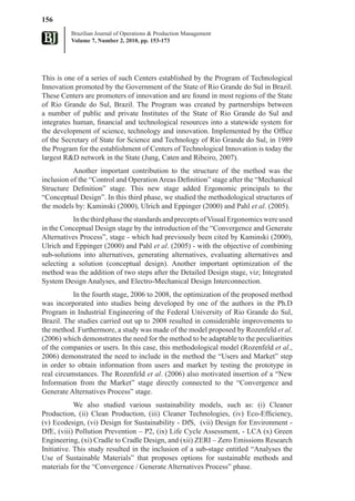 156
          Brazilian Journal of Operations & Production Management
          Volume 7, Number 2, 2010, pp. 153-173




This is one of a series of such Centers established by the Program of Technological
Innovation promoted by the Government of the State of Rio Grande do Sul in Brazil.
These Centers are promoters of innovation and are found in most regions of the State
of Rio Grande do Sul, Brazil. The Program was created by partnerships between
a number of public and private Institutes of the State of Rio Grande do Sul and
integrates human, financial and technological resources into a statewide system for
the development of science, technology and innovation. Implemented by the Office
of the Secretary of State for Science and Technology of Rio Grande do Sul, in 1989
the Program for the establishment of Centers of Technological Innovation is today the
largest R&D network in the State (Jung, Caten and Ribeiro, 2007).
           Another important contribution to the structure of the method was the
inclusion of the “Control and Operation Areas Definition” stage after the “Mechanical
Structure Definition” stage. This new stage added Ergonomic principals to the
“Conceptual Design”. In this third phase, we studied the methodological structures of
the models by: Kaminski (2000), Ulrich and Eppinger (2000) and Pahl et al. (2005).
           In the third phase the standards and precepts of Visual Ergonomics were used
in the Conceptual Design stage by the introduction of the “Convergence and Generate
Alternatives Process”, stage - which had previously been cited by Kaminski (2000),
Ulrich and Eppinger (2000) and Pahl et al. (2005) - with the objective of combining
sub-solutions into alternatives, generating alternatives, evaluating alternatives and
selecting a solution (conceptual design). Another important optimization of the
method was the addition of two steps after the Detailed Design stage, viz; Integrated
System Design Analyses, and Electro-Mechanical Design Interconnection.
           In the fourth stage, 2006 to 2008, the optimization of the proposed method
was incorporated into studies being developed by one of the authors in the Ph.D
Program in Industrial Engineering of the Federal University of Rio Grande do Sul,
Brazil. The studies carried out up to 2008 resulted in considerable improvements to
the method. Furthermore, a study was made of the model proposed by Rozenfeld et al.
(2006) which demonstrates the need for the method to be adaptable to the peculiarities
of the companies or users. In this case, this methodological model (Rozenfeld et al.,
2006) demonstrated the need to include in the method the “Users and Market” step
in order to obtain information from users and market by testing the prototype in
real circumstances. The Rozenfeld et al. (2006) also motivated insertion of a “New
Information from the Market” stage directly connected to the “Convergence and
Generate Alternatives Process” stage.
            We also studied various sustainability models, such as: (i) Cleaner
Production, (ii) Clean Production, (iii) Cleaner Technologies, (iv) Eco-Efficiency,
(v) Ecodesign, (vi) Design for Sustainability - DfS, (vii) Design for Environment -
DfE, (viii) Pollution Prevention – P2, (ix) Life Cycle Assessment, - LCA (x) Green
Engineering, (xi) Cradle to Cradle Design, and (xii) ZERI – Zero Emissions Research
Initiative. This study resulted in the inclusion of a sub-stage entitled “Analyses the
Use of Sustainable Materials” that proposes options for sustainable methods and
materials for the “Convergence / Generate Alternatives Process” phase.
 