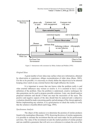 159
                              Brazilian Journal of Operations & Production Management
                                                Volume 7, Number 2, 2010, pp. 153-173




              Figure 1 - Diagrammatic model of the R&D method for product design




            Figure 2 - Interactions with consumers by Shiba, Graham and Walden (1993)



Original Ideas
           A great number of new ideas may surface when new information, obtained
by observation or experience, obliges reconsideration of older ideas (Bono, 2002).
For this to be possible, it is necessary to clearly define the objective(s) to be attained
keeping close watch on any external factors that might influence the results.
            It is important to assure that one knows what the problem really is and
what external influences may worsen or resolve it. It is essential to have a clear
definition of the problem. Once the problem is understood, creative techniques for
idea generation can be used to propose possible solutions. Later, one should analyze
proposed solutions and decide if them can meet the necessities of the users. The
positive and negative aspects of the idea should then be analyzed and a subjective
evaluation should be made concerning quality and advantages of the chosen approach.
Before implementing any solution, it is a good practice to check the reality to verify
that the solution is feasible (Birch and Clegg, 1995).

Synchronous Analysis
            The object of this analysis is to determine the position of similar products
found in the marketplace (Bonsiepe, 1978). Knowing the prices of similar equipments
it is possible to estimate the investment that the user must make for his professional
activities. The value of the investment reveals the market position of similar product
and can establish a parameter that will serve as a reference to evaluate the cost of the
 
