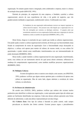 organização. No entanto quanto maior a integração, entre colaborador e empresa, maior é a chance
de aceitação desse poder (KRAUSZ, 1991).
       Partindo do princípio, do surgimento de uma empresa, o fundador, constitui a cultura
organizacional, através de suas experiências de vida, e de gestão de negócios, que vão
gradativamente moldando a organização, estabelecendo valores. Confirmando essa visão:


                       Os fundadores de uma organização tradicionalmente exercem um impacto importante na
                       cultura inicial da empresa. Eles possuem uma visão daquilo que a organização deve ser.
                       Não são restringidos por costumes ou ideologias anteriores.        O pequeno porte que
                       normalmente caracteriza as novas organizações facilita ainda mais a imposição da visão dos
                       fundadores a todos os membros da organização (ROBBINS, 2002, p. 293).



       Desta forma, chega-se à conclusão de que o poder que molda as culturas organizacionais.
Este poder ajuda a manter a cultura organizacional existente, de forma que sua funcionalidade esteja
focada no cumprimento de metas da organização. Caso a funcionalidade esteja alcançando os
objetivos, o esforço será apenas para manter tal cultura; do mesmo modo, se essa cultura for
questionada, o poder entrará como modificador, transformando-a em um instrumentalizador do
poder dominante (ROBBINS, 2002).
       Desse modo, o poder mantém a cultura organizacional de uma organização, transformando,
assim, essa cultura em um instrumento através do qual possa alterar estruturas, influenciar na
mudança do comportamento organizacional, como também modificar processos organizacionais
(ROBBINS, 2002).


       10. Múltiplas Culturas
                   Existem divergências entre os autores com relação a este assunto, em (FREITAS,
           1991), podemos verificar que alguns autores apontam para a existência de apenas uma
           cultura na organização. Mas de outro lado, alguns admitem a existência de várias
           culturas, ou subculturas.


       11. Os Deuses da Administração
       De acordo com (NAVES, 2003), podemos verificar que embora não existam muitos
parâmetros para identificar a cultura nas organizações, o autor apresenta quatro tipos de cultura que
podem ser facilmente identificadas nas empresas. Cada uma dessas culturas apresenta uma forma
diferente de administrar, e cada uma delas é representada por um deus Grego.
       11.1 Cultura Zeus: Este tipo de cultura é baseado no poder central, onde sempre
       prevalecem as decisões das fontes centrais. Existem poucas regras e procedimentos
 