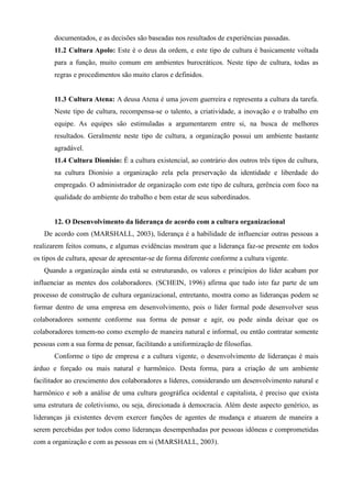 documentados, e as decisões são baseadas nos resultados de experiências passadas.
       11.2 Cultura Apolo: Este é o deus da ordem, e este tipo de cultura é basicamente voltada
       para a função, muito comum em ambientes burocráticos. Neste tipo de cultura, todas as
       regras e procedimentos são muito claros e definidos.


       11.3 Cultura Atena: A deusa Atena é uma jovem guerreira e representa a cultura da tarefa.
       Neste tipo de cultura, recompensa-se o talento, a criatividade, a inovação e o trabalho em
       equipe. As equipes são estimuladas a argumentarem entre si, na busca de melhores
       resultados. Geralmente neste tipo de cultura, a organização possui um ambiente bastante
       agradável.
       11.4 Cultura Dionísio: É a cultura existencial, ao contrário dos outros três tipos de cultura,
       na cultura Dionísio a organização zela pela preservação da identidade e liberdade do
       empregado. O administrador de organização com este tipo de cultura, gerência com foco na
       qualidade do ambiente do trabalho e bem estar de seus subordinados.


       12. O Desenvolvimento da liderança de acordo com a cultura organizacional
   De acordo com (MARSHALL, 2003), liderança é a habilidade de influenciar outras pessoas a
realizarem feitos comuns, e algumas evidências mostram que a liderança faz-se presente em todos
os tipos de cultura, apesar de apresentar-se de forma diferente conforme a cultura vigente.
   Quando a organização ainda está se estruturando, os valores e princípios do líder acabam por
influenciar as mentes dos colaboradores. (SCHEIN, 1996) afirma que tudo isto faz parte de um
processo de construção de cultura organizacional, entretanto, mostra como as lideranças podem se
formar dentro de uma empresa em desenvolvimento, pois o líder formal pode desenvolver seus
colaboradores somente conforme sua forma de pensar e agir, ou pode ainda deixar que os
colaboradores tomem-no como exemplo de maneira natural e informal, ou então contratar somente
pessoas com a sua forma de pensar, facilitando a uniformização de filosofias.
       Conforme o tipo de empresa e a cultura vigente, o desenvolvimento de lideranças é mais
árduo e forçado ou mais natural e harmônico. Desta forma, para a criação de um ambiente
facilitador ao crescimento dos colaboradores a líderes, considerando um desenvolvimento natural e
harmônico e sob a análise de uma cultura geográfica ocidental e capitalista, é preciso que exista
uma estrutura de coletivismo, ou seja, direcionada à democracia. Além deste aspecto genérico, as
lideranças já existentes devem exercer funções de agentes de mudança e atuarem de maneira a
serem percebidas por todos como lideranças desempenhadas por pessoas idôneas e comprometidas
com a organização e com as pessoas em si (MARSHALL, 2003).
 