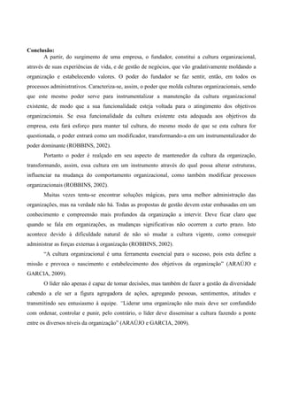Conclusão:
      A partir, do surgimento de uma empresa, o fundador, constitui a cultura organizacional,
através de suas experiências de vida, e de gestão de negócios, que vão gradativamente moldando a
organização e estabelecendo valores. O poder do fundador se faz sentir, então, em todos os
processos administrativos. Caracteriza-se, assim, o poder que molda culturas organizacionais, sendo
que este mesmo poder serve para instrumentalizar a manutenção da cultura organizacional
existente, de modo que a sua funcionalidade esteja voltada para o atingimento dos objetivos
organizacionais. Se essa funcionalidade da cultura existente esta adequada aos objetivos da
empresa, esta fará esforço para manter tal cultura, do mesmo modo de que se esta cultura for
questionada, o poder entrará como um modificador, transformando-a em um instrumentalizador do
poder dominante (ROBBINS, 2002).
       Portanto o poder é realçado em seu aspecto de mantenedor da cultura da organização,
transformando, assim, essa cultura em um instrumento através do qual possa alterar estruturas,
influenciar na mudança do comportamento organizacional, como também modificar processos
organizacionais (ROBBINS, 2002).
       Muitas vezes tenta-se encontrar soluções mágicas, para uma melhor administração das
organizações, mas na verdade não há. Todas as propostas de gestão devem estar embasadas em um
conhecimento e compreensão mais profundos da organização a intervir. Deve ficar claro que
quando se fala em organizações, as mudanças significativas não ocorrem a curto prazo. Isto
acontece devido à dificuldade natural de não só mudar a cultura vigente, como conseguir
administrar as forças externas à organização (ROBBINS, 2002).
       “A cultura organizacional é uma ferramenta essencial para o sucesso, pois esta define a
missão e provoca o nascimento e estabelecimento dos objetivos da organização” (ARAÚJO e
GARCIA, 2009).
       O líder não apenas é capaz de tomar decisões, mas também de fazer a gestão da diversidade
cabendo a ele ser a figura agregadora de ações, agregando pessoas, sentimentos, atitudes e
transmitindo seu entusiasmo à equipe. “Liderar uma organização não mais deve ser confundido
com ordenar, controlar e punir, pelo contrário, o líder deve disseminar a cultura fazendo a ponte
entre os diversos níveis da organização” (ARAÚJO e GARCIA, 2009).
 