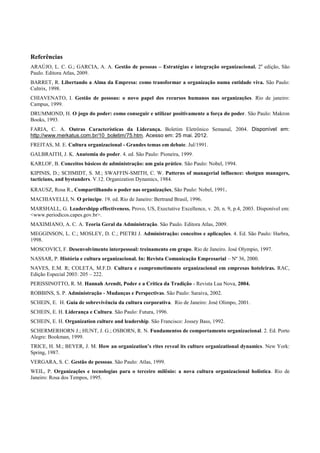 Referências
ARAÚJO, L. C. G.; GARCIA, A. A. Gestão de pessoas – Estratégias e integração organizacional. 2a edição, São
Paulo. Editora Atlas, 2009.
BARRET, R. Libertando a Alma da Empresa: como transformar a organização numa entidade viva. São Paulo:
Cultrix, 1998.
CHIAVENATO, I. Gestão de pessoas: o novo papel dos recursos humanos nas organizações. Rio de janeiro:
Campus, 1999.
DRUMMOND, H. O jogo do poder: como conseguir e utilizar positivamente a força do poder. São Paulo: Makron
Books, 1993.
FARIA, C. A. Outras Características da Liderança. Boletim Eletrônico Semanal, 2004. Disponível em:
http://www.merkatus.com.br/10_boletim/75.htm. Acesso em: 25 mai. 2012.
FREITAS, M. E. Cultura organizacional - Grandes temas em debate. Jul/1991.
GALBRAITH, J. K. Anatomia do poder. 4. ed. São Paulo: Pioneira, 1999.
KARLOF, B. Conceitos básicos de administração: um guia prático. São Paulo: Nobel, 1994.
KIPINIS, D.; SCHMIDT, S. M.; SWAFFIN-SMITH, C. W. Patterns of managerial influence: shotgun managers,
tacticians, and bystanders. V.12. Organization Dynamics, 1984.
KRAUSZ, Rosa R., Compartilhando o poder nas organizações, São Paulo: Nobel, 1991.
MACHIAVELLI, N. O príncipe. 19. ed. Rio de Janeiro: Bertrand Brasil, 1996.
MARSHALL, G. Leadershipp effectiveness. Provo, US, Exectutive Excellence, v. 20, n. 9, p.4, 2003. Disponível em:
<www.periodicos.capes.gov.br>.
MAXIMIANO, A. C. A. Teoria Geral da Administração. São Paulo. Editora Atlas, 2009.
MEGGINSON, L. C.; MOSLEY, D. C.; PIETRI J. Administração: conceitos e aplicações. 4. Ed. São Paulo: Harbra,
1998.
MOSCOVICI, F. Desenvolvimento interpessoal: treinamento em grupo. Rio de Janeiro. José Olympio, 1997.
NASSAR, P. História e cultura organizacional. In: Revista Comunicação Empresarial – Nº 36, 2000.
NAVES, E.M. R; COLETA, M.F.D. Cultura e comprometimento organizacional em empresas hoteleiras. RAC,
Edição Especial 2003: 205 – 222.
PERISSINOTTO, R. M. Hannah Arendt, Poder e a Crítica da Tradição - Revista Lua Nova, 2004.
ROBBINS, S. P. Administração - Mudanças e Perspectivas. São Paulo: Saraiva, 2002.
SCHEIN, E. H. Guia de sobrevivência da cultura corporativa. Rio de Janeiro: José Olimpo, 2001.
SCHEIN, E. H. Liderança e Cultura. São Paulo: Futura, 1996.
SCHEIN, E. H. Organization culture and leadership. São Francisco: Jossey Bass, 1992.
SCHERMERHORN J.; HUNT, J. G.; OSBORN, R. N. Fundamentos de comportamento organizacional. 2. Ed. Porto
Alegre: Bookman, 1999.
TRICE, H. M.; BEYER, J. M. How an organization’s rites reveal its culture organizational dynamics. New York:
Spring, 1987.
VERGARA, S. C. Gestão de pessoas. São Paulo: Atlas, 1999.
WEIL, P. Organizações e tecnologias para o terceiro milênio: a nova cultura organizacional holística. Rio de
Janeiro: Rosa dos Tempos, 1995.
 