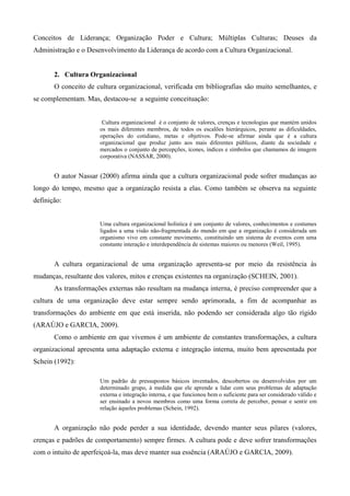 Conceitos de Liderança; Organização Poder e Cultura; Múltiplas Culturas; Deuses da
Administração e o Desenvolvimento da Liderança de acordo com a Cultura Organizacional.


       2. Cultura Organizacional
       O conceito de cultura organizacional, verificada em bibliografias são muito semelhantes, e
se complementam. Mas, destacou-se a seguinte conceituação:


                       Cultura organizacional é o conjunto de valores, crenças e tecnologias que mantém unidos
                      os mais diferentes membros, de todos os escalões hierárquicos, perante as dificuldades,
                      operações do cotidiano, metas e objetivos. Pode-se afirmar ainda que é a cultura
                      organizacional que produz junto aos mais diferentes públicos, diante da sociedade e
                      mercados o conjunto de percepções, ícones, índices e símbolos que chamamos de imagem
                      corporativa (NASSAR, 2000).


       O autor Nassar (2000) afirma ainda que a cultura organizacional pode sofrer mudanças ao
longo do tempo, mesmo que a organização resista a elas. Como também se observa na seguinte
definição:


                      Uma cultura organizacional holística é um conjunto de valores, conhecimentos e costumes
                      ligados a uma visão não-fragmentada do mundo em que a organização é considerada um
                      organismo vivo em constante movimento, constituindo um sistema de eventos com uma
                      constante interação e interdependência de sistemas maiores ou menores (Weil, 1995).


       A cultura organizacional de uma organização apresenta-se por meio da resistência às
mudanças, resultante dos valores, mitos e crenças existentes na organização (SCHEIN, 2001).
       As transformações externas não resultam na mudança interna, é preciso compreender que a
cultura de uma organização deve estar sempre sendo aprimorada, a fim de acompanhar as
transformações do ambiente em que está inserida, não podendo ser considerada algo tão rígido
(ARAÚJO e GARCIA, 2009).
       Como o ambiente em que vivemos é um ambiente de constantes transformações, a cultura
organizacional apresenta uma adaptação externa e integração interna, muito bem apresentada por
Schein (1992):

                      Um padrão de pressupostos básicos inventados, descobertos ou desenvolvidos por um
                      determinado grupo, à medida que ele aprende a lidar com seus problemas de adaptação
                      externa e integração interna, e que funcionou bem o suficiente para ser considerado válido e
                      ser ensinado a novos membros como uma forma correta de perceber, pensar e sentir em
                      relação àqueles problemas (Schein, 1992).


       A organização não pode perder a sua identidade, devendo manter seus pilares (valores,
crenças e padrões de comportamento) sempre firmes. A cultura pode e deve sofrer transformações
com o intuito de aperfeiçoá-la, mas deve manter sua essência (ARAÚJO e GARCIA, 2009).
 
