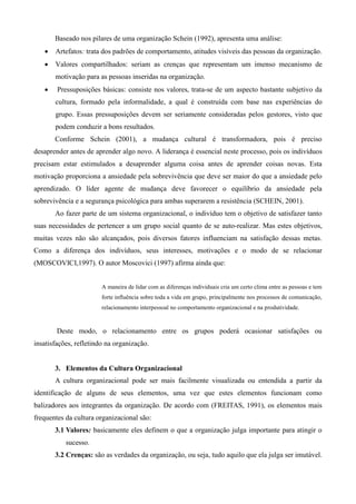 Baseado nos pilares de uma organização Schein (1992), apresenta uma análise:
      Artefatos: trata dos padrões de comportamento, atitudes visíveis das pessoas da organização.
      Valores compartilhados: seriam as crenças que representam um imenso mecanismo de
       motivação para as pessoas inseridas na organização.
       Pressuposições básicas: consiste nos valores, trata-se de um aspecto bastante subjetivo da
       cultura, formado pela informalidade, a qual é construída com base nas experiências do
       grupo. Essas pressuposições devem ser seriamente consideradas pelos gestores, visto que
       podem conduzir a bons resultados.
       Conforme Schein (2001), a mudança cultural é transformadora, pois é preciso
desaprender antes de aprender algo novo. A liderança é essencial neste processo, pois os indivíduos
precisam estar estimulados a desaprender alguma coisa antes de aprender coisas novas. Esta
motivação proporciona a ansiedade pela sobrevivência que deve ser maior do que a ansiedade pelo
aprendizado. O líder agente de mudança deve favorecer o equilíbrio da ansiedade pela
sobrevivência e a segurança psicológica para ambas superarem a resistência (SCHEIN, 2001).
       Ao fazer parte de um sistema organizacional, o indivíduo tem o objetivo de satisfazer tanto
suas necessidades de pertencer a um grupo social quanto de se auto-realizar. Mas estes objetivos,
muitas vezes não são alcançados, pois diversos fatores influenciam na satisfação dessas metas.
Como a diferença dos indivíduos, seus interesses, motivações e o modo de se relacionar
(MOSCOVICI,1997). O autor Moscovici (1997) afirma ainda que:


                        A maneira de lidar com as diferenças individuais cria um certo clima entre as pessoas e tem
                        forte influência sobre toda a vida em grupo, principalmente nos processos de comunicação,
                        relacionamento interpessoal no comportamento organizacional e na produtividade.



        Deste modo, o relacionamento entre os grupos poderá ocasionar satisfações ou
insatisfações, refletindo na organização.


       3. Elementos da Cultura Organizacional
       A cultura organizacional pode ser mais facilmente visualizada ou entendida a partir da
identificação de alguns de seus elementos, uma vez que estes elementos funcionam como
balizadores aos integrantes da organização. De acordo com (FREITAS, 1991), os elementos mais
frequentes da cultura organizacional são:
       3.1 Valores: basicamente eles definem o que a organização julga importante para atingir o
           sucesso.
       3.2 Crenças: são as verdades da organização, ou seja, tudo aquilo que ela julga ser imutável.
 