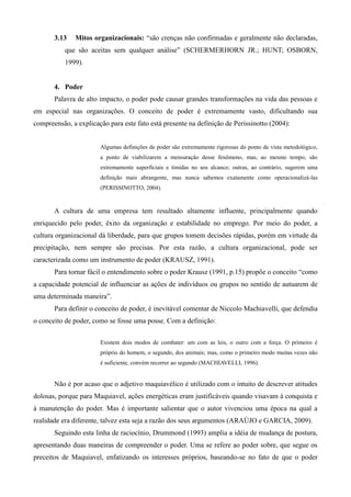 3.13   Mitos organizacionais: “são crenças não confirmadas e geralmente não declaradas,
           que são aceitas sem qualquer análise” (SCHERMERHORN JR.; HUNT; OSBORN,
           1999).


       4. Poder
       Palavra de alto impacto, o poder pode causar grandes transformações na vida das pessoas e
em especial nas organizações. O conceito de poder é extremamente vasto, dificultando sua
compreensão, a explicação para este fato está presente na definição de Perissinotto (2004):


                       Algumas definições de poder são extremamente rigorosas do ponto de vista metodológico,
                       a ponto de viabilizarem a mensuração desse fenômeno, mas, ao mesmo tempo, são
                       extremamente superficiais e tímidas no seu alcance; outras, ao contrário, sugerem uma
                       definição mais abrangente, mas nunca sabemos exatamente como operacionalizá-las
                       (PERISSINOTTO, 2004).



       A cultura de uma empresa tem resultado altamente influente, principalmente quando
enriquecido pelo poder, êxito da organização e estabilidade no emprego. Por meio do poder, a
cultura organizacional dá liberdade, para que grupos tomem decisões rápidas, porém em virtude da
precipitação, nem sempre são precisas. Por esta razão, a cultura organizacional, pode ser
caracterizada como um instrumento de poder (KRAUSZ, 1991).
       Para tornar fácil o entendimento sobre o poder Krausz (1991, p.15) propõe o conceito “como
a capacidade potencial de influenciar as ações de indivíduos ou grupos no sentido de autuarem de
uma determinada maneira”.
       Para definir o conceito de poder, é inevitável comentar de Niccolo Machiavelli, que defendia
o conceito de poder, como se fosse uma posse. Com a definição:


                       Existem dois modos de combater: um com as leis, o outro com a força. O primeiro é
                       próprio do homem, o segundo, dos animais; mas, como o primeiro modo muitas vezes não
                       é suficiente, convém recorrer ao segundo (MACHIAVELLI, 1996).


       Não é por acaso que o adjetivo maquiavélico é utilizado com o intuito de descrever atitudes
dolosas, porque para Maquiavel, ações energéticas eram justificáveis quando visavam à conquista e
à manutenção do poder. Mas é importante salientar que o autor vivenciou uma época na qual a
realidade era diferente, talvez esta seja a razão dos seus argumentos (ARAÚJO e GARCIA, 2009).
       Seguindo esta linha de raciocínio, Drummond (1993) amplia a idéia de mudança de postura,
apresentando duas maneiras de compreender o poder. Uma se refere ao poder sobre, que segue os
preceitos de Maquiavel, enfatizando os interesses próprios, baseando-se no fato de que o poder
 