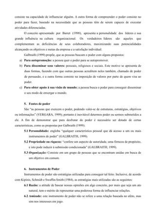 consiste na capacidade de influenciar alguém. A outra forma de compreender o poder consiste no
poder para fazer, baseado na necessidade que as pessoas têm de serem capazes de executar
atividades diferenciadas.
       O conceito apresentado por Barret (1998), apresenta a personalidade dos líderes e sua
grande influência na cultura     organizacional.    Os     verdadeiros líderes   são   aqueles    que
complementam as deficiências de seus colaboradores, maximizando suas potencialidades
alcançando os objetivos e metas da empresa e a satisfação individual.
       Galbraith (1999) propõe, que as pessoas buscam o poder com alguns propostos:
   a) Para autopromoção: a pessoa quer o poder para se autopromover.
   b) Para disseminar seus valores: pessoais, religiosos e sociais. Este motivo se apresenta de
       duas formas, fazendo com que outras pessoas acreditem neles também, chamado de poder
       de persuasão, e a outra forma consiste na imposição de valores por parte de quem visa ao
       poder.
   c) Para obter apoio à sua visão de mundo: a pessoa busca o poder para conseguir disseminar
       o seu modo de enxergar o mundo.


       5. Fontes de poder
       São “as pessoas que exercem o poder, podendo valer-se de estruturas, estratégias, objetivos
ou informações” (VERGARA, 1999); portanto é inevitável determos poder ou sermos submetidos a
ele. A fim de demonstrar que para desfrutar do poder é necessário ser dotado de certas
características, como as propostas por Galbraith (1999):
       5.1 Personalidade: engloba “qualquer característica pessoal que dá acesso a um ou mais
           instrumentos de poder” (GALBRAITH, 1999).
       5.2 Propriedade ou riqueza: “confere um aspecto de autoridade, uma firmeza de propósito,
           e isto pode induzir à submissão condicionada” (GALBRAITH, 1999).
       5.3 Organização: Consiste em um grupo de pessoas que se encontram unidas em busca de
           um objetivo em comum.


       6. Instrumentos de Poder
       Instrumentos de poder são estratégias utilizadas para conseguir tal feito. Inclusive, de acordo
com Kipinis, Schmidt e Swaffin-Smith (1984), as estratégias mais utilizadas são as seguintes:
       6.1 Razão: a atitude de basear nossas opiniões em algo concreto, por mais que seja um ato
           natural, tem o mérito de representar uma poderosa forma de influenciar relações.
       6.2 Amizade: este instrumento de poder não se refere a uma relação baseada no afeto, mas
           sim nos interesses em jogo.
 