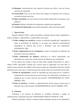 6.3 Barganha: caracterizada por uma relação de interesse que utiliza a troca de favores
           como base de negociação.
       6.4 Assertividade: fazer uso de uma forma mais enérgica no tratamento com as pessoas,
           exercendo um poder sobre elas.
       6.5 Maior autoridade: por meio do apoio da alta cúpula administrativa da empresa à suas
           propostas.
       6.6 Sanções: defende a utilização de recompensas e punições pela organização.
       6.7 Assimetria de informação: quem obtém informações, detém certo tipo de poder.


       7. Tipos de Poder
       Segundo Galbraith (1999), o poder desempenha a chamada regra de tríade, englobando os
poderes condignos, compensatórios e condicionados, como segue:
       7.1 Poder condigno (ou coercitivo): consiste na submissão originada pela “capacidade de
           impor às preferências do indivíduo ou do grupo uma alternativa suficientemente
           desagradável ou dolorosa para levá-lo a abandonar essas suas preferências”
           (GALBRAITH, 1999).
       7.2 Poder compensatório (ou de recompensa): consiste na aquisição da submissão das
           pessoas por meio de recompensas.
       7.3 Poder condicionado (ou legítimo): desenvolve os valores interiorizados, que
           determinam que o gestor tem o direito inerente de influenciar seus subordinados.
       Os três poderes que compõe a regra de tríade estão, segundo Schermerhorn Jr., Hunt e
Osborn (1999), relacionados à posição que a pessoa ocupa na organização. Por outro lado, os
próprios autores afirmam que também existem tipos de poder que independem da posição ocupada
pela pessoa, pois, neste caso, é o indivíduo quem tem o poder, sendo este classificado em dois tipos:
       7.4 Poder de especialização: consiste na capacidade que uma pessoa tem de “controlar o
           comportamento de outras pessoas por meio da posse do conhecimento, experiências, ou
           julgamento que os outros não têm, mas precisam” (SCHERMERHORN JR.; HUNT;
           OSBORN, 1999).
       7.5 Poder de referência: “controlar o comportamento de outrem porque a pessoa quer se
           identificar com a fonte de poder” (SCHERMERHORN JR.; HUNT; OSBORN, 1999).


       8. Liderança
       “Liderança é um processo de influenciar as atividades individuais e grupais no
estabelecimento e atingimento das metas” (MEGGINSON; MOSLEY; PIETRI JR., 1998).
       Partindo do princípio, “liderar é a atitude do líder, já liderança consiste na sua competência”
 