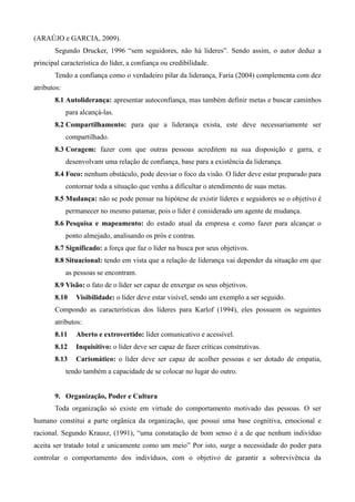 (ARAÚJO e GARCIA, 2009).
       Segundo Drucker, 1996 “sem seguidores, não há líderes”. Sendo assim, o autor deduz a
principal característica do líder, a confiança ou credibilidade.
       Tendo a confiança como o verdadeiro pilar da liderança, Faria (2004) complementa com dez
atributos:
       8.1 Autoliderança: apresentar autoconfiança, mas também definir metas e buscar caminhos
             para alcançá-las.
       8.2 Compartilhamento: para que a liderança exista, este deve necessariamente ser
             compartilhado.
       8.3 Coragem: fazer com que outras pessoas acreditem na sua disposição e garra, e
             desenvolvam uma relação de confiança, base para a existência da liderança.
       8.4 Foco: nenhum obstáculo, pode desviar o foco da visão. O líder deve estar preparado para
             contornar toda a situação que venha a dificultar o atendimento de suas metas.
       8.5 Mudança: não se pode pensar na hipótese de existir líderes e seguidores se o objetivo é
             permanecer no mesmo patamar, pois o líder é considerado um agente de mudança.
       8.6 Pesquisa e mapeamento: do estado atual da empresa e como fazer para alcançar o
             ponto almejado, analisando os prós e contras.
       8.7 Significado: a força que faz o líder na busca por seus objetivos.
       8.8 Situacional: tendo em vista que a relação de liderança vai depender da situação em que
             as pessoas se encontram.
       8.9 Visão: o fato de o líder ser capaz de enxergar os seus objetivos.
       8.10     Visibilidade: o líder deve estar visível, sendo um exemplo a ser seguido.
       Compondo as características dos líderes para Karlof (1994), eles possuem os seguintes
       atributos:
       8.11     Aberto e extrovertido: líder comunicativo e acessível.
       8.12     Inquisitivo: o líder deve ser capaz de fazer críticas construtivas.
       8.13     Carismático: o líder deve ser capaz de acolher pessoas e ser dotado de empatia,
             tendo também a capacidade de se colocar no lugar do outro.


       9. Organização, Poder e Cultura
       Toda organização só existe em virtude do comportamento motivado das pessoas. O ser
humano constitui a parte orgânica da organização, que possui uma base cognitiva, emocional e
racional. Segundo Krausz, (1991), “uma constatação de bom senso é a de que nenhum indivíduo
aceita ser tratado total e unicamente como um meio” Por isto, surge a necessidade do poder para
controlar o comportamento dos indivíduos, com o objetivo de garantir a sobrevivência da
 