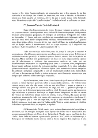 mesmo o fiel. Mais fundamentalmente, ele argumentou que o deus criador foi de fato
verdadeiro à sua aliança com Abraão, de modo que, em Jesus, o Messias, a fidelidade à
aliança que Israel deveria ter oferecido, através da qual o escuro mundo seria iluminado,
agora foi posta em prática. Os “oráculos de deus”, confiados a Israel, se realizaram em Jesus.

              IV. Romanos Vista do Final do Capítulo 4

                Daqui nós alcançamos um dos pontos de maior vantagem a partir de onde se
ver o restante da carta e seu argumento. Não é muito difícil ver certas questões teológicas que
precisam ser levantadas e que podem, em princípio, ser respondidas deste ponto. Elas podem
ser itemizadas: (a) Como pode este veredicto ser pronunciado apropriadamente sobre um
povo que ainda não é de fato completamente renovado e moralmente inteiro? (b) O que isto
tem a dizer, então, sobre o propósito divino para Israel? (c) Quais são as implicações para a
vida da igreja? Assim, é aparentemente fácil ver o que acontece: (a) é respondida nos
capítulos 5-8, (b) nos capítulos 9-11, (c) nos capítulos 12-16.

               Tudo isto está tudo muito bom; mas faz justiça à carta por si mesma? A
seqüência que nós delineamos corresponde, em alguns aspectos, aos termos de Petersen, à
seqüência narrativa que subjaz a seqüência poética da carta, embora isto ainda precise ser
discutido. Mas a facilidade com que rabiscamos tais listas nos induz enganosamente a pensar
que já solucionamos o problema das necessidades retóricas da carta, que nós
automaticamente entendemos sua seqüência poética, como se se tratasse, afinal, simplesmente
de um tratado teológico abstrato. Se tivéssemos perdido os capítulos 5-16, não é nada claro
que necessariamente chegaríamos a tal lista de tópicos como a maneira correta ou apropriada
de continuar e completar o argumento. E sem um entendimento melhor destas necessidades
retóricas, e da maneira que Paulo as tratou nesta carta especificamente, estamos em base
perigosa para deduzir a narrativa teológica subjacente.

               Aqui nós devemos juntar nosso conhecimento do que Romanos 5-16 realmente
contém às várias hipóteses possíveis sobre as necessidades retóricas. Isto poderia tomar
bastante espaço, que nós não temos; então eu vou simplificar e propor a hipótese e a
estratégia retórica das quais fui convencido ao longo dos anos. O propósito principal de
Paulo, penso eu, é demonstrar para uma audiência cristã de maioria gentia que (a) embora
seja verdade que as promessas da aliança, e a própria Torah, não possam ser lidas em termos
de validade da participação étnica judaica na aliança, e que, portanto, (b) judeus que não
acreditaram no evangelho estão, pelo menos até o momento, se colocando fora da aliança, (c)
isto não significa que a Torah era algo ruim, ou que o deus criador tenha cortado Israel
definitivamente, de modo que a espécie “judeu cristão” logo se tornará extinta. A estratégia
de Paulo ao argumentar isto é, eu proponho, a seguinte:

               (1) Nos capítulos 5-8 ele mostra que a restauração completa da humanidade, e
do cosmos, foi, em princípio, alcançada, e que aqueles “em Cristo” são os beneficiários. Isto
aconteceu porque todos os privilégios de ser da família de Abraão, o povo escolhido do deus
criador, foram dados ao Messias, e para aqueles que estão “nele”; ainda, ao mesmo tempo, a
Torah pode ser vindicada mesmo em sua tarefa e função negativa. Esta seção não é uma


                                                                                            11
 