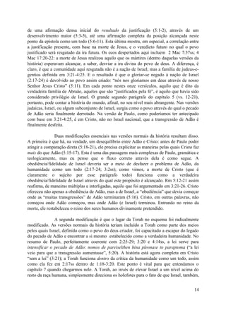 de uma afirmação densa inicial do resultado da justificação (5:1-2), através de um
desenvolvimento maior (5:3-5), até uma afirmação completa da posição alcançada neste
ponto da epístola como um todo (5:6-11). Esta última mostra, em especial, a correlação entre
a justificação presente, com base na morte de Jesus, e o veredicto futuro no qual o povo
justificado será resgatado da ira futura. Os ecos despertados aqui incluem 2 Mac 7:37ss; 4
Mac 17:20-22: a morte de Jesus realizou aquilo que os mártires (dentro daquelas versões da
história) esperavam alcançar, a saber, desviar a ira divina do povo de deus. A diferença, é
claro, é que a comunidade aqui resgatada não é a nação de Israel, mas a família de judeus-e-
gentios definida em 3:21-4:25. E o resultado é que o gloriar-se negado à nação de Israel
(2:17-24) é devolvido ao povo assim criado: “nós nos gloriamos em deus através de nosso
Senhor Jesus Cristo” (5:11). Em cada ponto nestes onze versículos, aquilo que é dito da
verdadeira família de Abraão, aqueles que são “justificados pela fé”, é aquilo que havia sido
considerado privilégio de Israel. O grande segundo parágrafo do capítulo 5 (vs. 12-21),
portanto, pode contar a história do mundo, afinal, no seu nível mais abrangente. Nas versões
judaicas, Israel, ou algum subconjunto de Israel, surgia como o povo através do qual o pecado
de Adão seria finalmente derrotado. Na versão de Paulo, como poderíamos ter antecipado
com base em 3:21-4:25, é em Cristo, não no Israel nacional, que a transgressão de Adão é
finalmente desfeita.

                Duas modificações essenciais nas versões normais da história resultam disso.
A primeira é que há, na verdade, um desequilíbrio entre Adão e Cristo: antes de Paulo poder
atingir a comparação direta (5:18-21), ele precisa explicitar as maneiras pelas quais Cristo faz
mais do que Adão (5:15-17). Esta é uma das passagens mais complexas de Paulo, gramática e
teologicamente, mas eu penso que o fluxo correto através dela é como segue. A
obediência/fidelidade de Israel deveria ser o meio de desfazer o problema de Adão, da
humanidade como um todo (2:17-24; 3:2ss); como vimos, a morte de Cristo (que é
claramente o sujeito por esse parágrafo todo) funciona como a verdadeira
obediência/fidelidade de Israel através do qual este propósito é alcançado. Rm 5:12-21 assim
reafirma, de maneiras múltiplas e interligadas, aquilo que foi argumentado em 3:21-26. Cristo
ofereceu não apenas a obediência de Adão, mas a de Israel, a “obediência” que devia começar
onde as “muitas transgressões” de Adão terminaram (5:16). Cristo, em outras palavras, não
começou onde Adão começou, mas onde Adão (e Israel) terminou. Entrando no reino da
morte, ele restabeleceu o reino dos seres humanos divinamente pretendido.

               A segunda modificação é que o lugar da Torah no esquema foi radicalmente
modificado. As versões normais da história teriam incluído a Torah como parte dos meios
pelos quais Israel, definido como o povo do deus criador, foi capacitado a escapar do legado
do pecado de Adão e encontrar a si mesmo estabelecido como a verdadeira humanidade. No
resumo de Paulo, perfeitamente coerente com 2:25-29; 3:20 e 4:14ss, a lei serve para
intensificar o pecado de Adão: nomos de pareiselthen hina pleonase to paraptoma (“a lei
veio para que a transgressão aumentasse”, 5:20). A história está agora completa em Cristo
“sem a lei” (3:21); a Torah funciona dentro da crítica da humanidade como um todo, assim
como ela fez em 2:17ss dentro de 1:18-3:20. Este ponto é vital para que entendamos o
capítulo 7 quando chegarmos nele. A Torah, ao invés de elevar Israel a um nível acima do
resto da raça humana, simplesmente direciona os holofotes para o fato de que Israel, também,


                                                                                             14
 