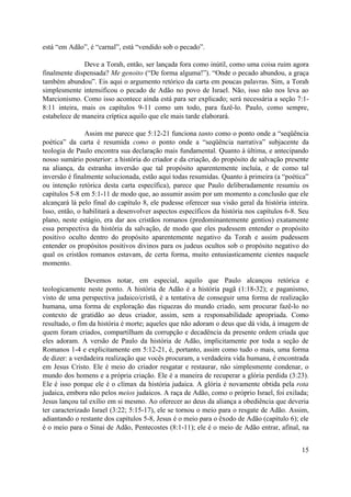 está “em Adão”, é “carnal”, está “vendido sob o pecado”.

               Deve a Torah, então, ser lançada fora como inútil, como uma coisa ruim agora
finalmente dispensada? Me genoito (“De forma alguma!”). “Onde o pecado abundou, a graça
também abundou”. Eis aqui o argumento retórico da carta em poucas palavras. Sim, a Torah
simplesmente intensificou o pecado de Adão no povo de Israel. Não, isso não nos leva ao
Marcionismo. Como isso acontece ainda está para ser explicado; será necessária a seção 7:1-
8:11 inteira, mais os capítulos 9-11 como um todo, para fazê-lo. Paulo, como sempre,
estabelece de maneira críptica aquilo que ele mais tarde elaborará.

               Assim me parece que 5:12-21 funciona tanto como o ponto onde a “seqüência
poética” da carta é resumida como o ponto onde a “seqüência narrativa” subjacente da
teologia de Paulo encontra sua declaração mais fundamental. Quanto à última, e antecipando
nosso sumário posterior: a história do criador e da criação, do propósito de salvação presente
na aliança, da estranha inversão que tal propósito aparentemente incluía, e de como tal
inversão é finalmente solucionada, estão aqui todas resumidas. Quanto à primeira (a “poética”
ou intenção retórica desta carta específica), parece que Paulo deliberadamente resumiu os
capítulos 5-8 em 5:1-11 de modo que, ao assumir assim por um momento a conclusão que ele
alcançará lá pelo final do capítulo 8, ele pudesse oferecer sua visão geral da história inteira.
Isso, então, o habilitará a desenvolver aspectos específicos da história nos capítulos 6-8. Seu
plano, neste estágio, era dar aos cristãos romanos (predominantemente gentios) exatamente
essa perspectiva da história da salvação, de modo que eles pudessem entender o propósito
positivo oculto dentro do propósito aparentemente negativo da Torah e assim pudessem
entender os propósitos positivos divinos para os judeus ocultos sob o propósito negativo do
qual os cristãos romanos estavam, de certa forma, muito entusiasticamente cientes naquele
momento.

                Devemos notar, em especial, aquilo que Paulo alcançou retórica e
teologicamente neste ponto. A história de Adão é a história pagã (1:18-32); e paganismo,
visto de uma perspectiva judaico/cristã, é a tentativa de conseguir uma forma de realização
humana, uma forma de exploração das riquezas do mundo criado, sem procurar fazê-lo no
contexto de gratidão ao deus criador, assim, sem a responsabilidade apropriada. Como
resultado, o fim da história é morte; aqueles que não adoram o deus que dá vida, à imagem de
quem foram criados, compartilham da corrupção e decadência da presente ordem criada que
eles adoram. A versão de Paulo da história de Adão, implicitamente por toda a seção de
Romanos 1-4 e explicitamente em 5:12-21, é, portanto, assim como tudo o mais, uma forma
de dizer: a verdadeira realização que vocês procuram, a verdadeira vida humana, é encontrada
em Jesus Cristo. Ele é meio do criador resgatar e restaurar, não simplesmente condenar, o
mundo dos homens e a própria criação. Ele é a maneira de recuperar a glória perdida (3:23).
Ele é isso porque ele é o clímax da história judaica. A glória é novamente obtida pela rota
judaica, embora não pelos meios judaicos. A raça de Adão, como o próprio Israel, foi exilada;
Jesus lançou tal exílio em si mesmo. Ao oferecer ao deus da aliança a obediência que deveria
ter caracterizado Israel (3:22; 5:15-17), ele se tornou o meio para o resgate de Adão. Assim,
adiantando o restante dos capítulos 5-8, Jesus é o meio para o êxodo de Adão (capítulo 6); ele
é o meio para o Sinai de Adão, Pentecostes (8:1-11); ele é o meio de Adão entrar, afinal, na


                                                                                             15
 