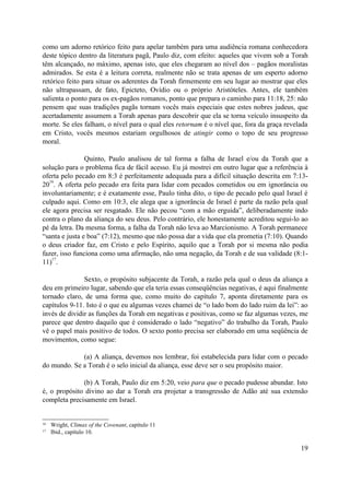 como um adorno retórico feito para apelar também para uma audiência romana conhecedora
deste tópico dentro da literatura pagã, Paulo diz, com efeito: aqueles que vivem sob a Torah
têm alcançado, no máximo, apenas isto, que eles chegaram ao nível dos – pagãos moralistas
admirados. Se esta é a leitura correta, realmente não se trata apenas de um esperto adorno
retórico feito para situar os aderentes da Torah firmemente em seu lugar ao mostrar que eles
não ultrapassam, de fato, Epicteto, Ovídio ou o próprio Aristóteles. Antes, ele também
salienta o ponto para os ex-pagãos romanos, ponto que prepara o caminho para 11:18, 25: não
pensem que suas tradições pagãs tornam vocês mais especiais que estes nobres judeus, que
acertadamente assumem a Torah apenas para descobrir que ela se torna veículo insuspeito da
morte. Se eles falham, o nível para o qual eles retornam é o nível que, fora da graça revelada
em Cristo, vocês mesmos estariam orgulhosos de atingir como o topo de seu progresso
moral.

                Quinto, Paulo analisou de tal forma a falha de Israel e/ou da Torah que a
solução para o problema fica de fácil acesso. Eu já mostrei em outro lugar que a referência à
oferta pelo pecado em 8:3 é perfeitamente adequada para a difícil situação descrita em 7:13-
   16
20 . A oferta pelo pecado era feita para lidar com pecados cometidos ou em ignorância ou
involuntariamente; e é exatamente esse, Paulo tinha dito, o tipo de pecado pelo qual Israel é
culpado aqui. Como em 10:3, ele alega que a ignorância de Israel é parte da razão pela qual
ele agora precisa ser resgatado. Ele não pecou “com a mão erguida”, deliberadamente indo
contra o plano da aliança do seu deus. Pelo contrário, ele honestamente acreditou segui-lo ao
pé da letra. Da mesma forma, a falha da Torah não leva ao Marcionismo. A Torah permanece
“santa e justa e boa” (7:12), mesmo que não possa dar a vida que ela prometia (7:10). Quando
o deus criador faz, em Cristo e pelo Espírito, aquilo que a Torah por si mesma não podia
fazer, isso funciona como uma afirmação, não uma negação, da Torah e de sua validade (8:1-
    17
11) .

               Sexto, o propósito subjacente da Torah, a razão pela qual o deus da aliança a
deu em primeiro lugar, sabendo que ela teria essas conseqüências negativas, é aqui finalmente
tornado claro, de uma forma que, como muito do capítulo 7, aponta diretamente para os
capítulos 9-11. Isto é o que eu algumas vezes chamei de “o lado bom do lado ruim da lei”: ao
invés de dividir as funções da Torah em negativas e positivas, como se faz algumas vezes, me
parece que dentro daquilo que é considerado o lado “negativo” do trabalho da Torah, Paulo
vê o papel mais positivo de todos. O sexto ponto precisa ser elaborado em uma seqüência de
movimentos, como segue:

             (a) A aliança, devemos nos lembrar, foi estabelecida para lidar com o pecado
do mundo. Se a Torah é o selo inicial da aliança, esse deve ser o seu propósito maior.

              (b) A Torah, Paulo diz em 5:20, veio para que o pecado pudesse abundar. Isto
é, o propósito divino ao dar a Torah era projetar a transgressão de Adão até sua extensão
completa precisamente em Israel.


16   Wright, Climax of the Covenant, capítulo 11
17   Ibid., capítulo 10.

                                                                                           19
 