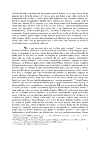refletem diferentes entendimentos da teologia inteira de Paulo e de seu lugar dentro de um
esquema de história das religiões. O peso da carta está fadado a cair onde a teologia do
intérprete encontra seu locus classicus: para Albert Schweitzer, esse estava nos capítulos 5-8;
para F. C. Bauer, nos capítulos 9-11; para vários luteranos, nos capítulos 1-4; para Minear e
outros, nos capítulos 12-16. Algumas vezes, uma leitura inovadora de Romanos gerou uma
“nova forma de se ler Paulo como um todo”; ou, pelo menos, a leitura de Romanos teve um
papel vital, interagindo, é claro, com outros fatores, na produção de um entendimento
totalmente novo. Ernst Käsemann, penso eu, é um ótimo exemplo disso. No final, o melhor
argumento a favor de qualquer exegese deve ser o sentido, no geral e nos detalhes, que faz da
carta, da coerência que tal exegese alcança. Soluções que deixam a carta em pedaços sobre o
chão exegético não têm a mesma força propulsora, como hipótese, que tem uma solução que
oferece uma linha clara de pensamento para a carta toda, sem diminuir ou sufocar a
contribuição única e específica de cada parte.

               Mas o que queremos dizer por teologia neste contexto? Nossas muitas
                                                                                           2
discussões anteriores definiram o contexto no qual eu desenvolvi o seguinte esquema geral .
Todas as sociedades, e subgrupos dentro das sociedades, têm o que pode ser chamado, de
modo geral, de uma visão de mundo, um conjunto de postulados sobre o modo como as
coisas são, que pode ser estudado em termos de seus quatro elementos constituintes:
                             *
símbolos, práticas, histórias e um conjunto presumido de questões e respostas (o último
termo pode ser detalhado: Quem somos? Onde estamos? O que está errado? Qual a solução?).
Tais postulados formam a tela através da qual a realidade é percebida e experimentada; em si
mesmos, como os alicerces de uma casa, normalmente permanecem sem exame e, de fato,
ignorados. Eles geram maneiras de estar no mundo que emergem no horizonte público: de um
lado, alvos e intenções; por outro, intimamente relacionados aos primeiros, conjuntos de
crenças básicas e conseqüentes. Essas podem, e freqüentemente são, discutidas. Um debate
sério normalmente acontece neste nível, não no nível de visão de mundo, uma vez que não
haveria um ponto fixo que os debatedores pudessem concordar em assumir. “Teologia”, como
um tópico a ser estudado ou uma atividade na qual se engajar, normalmente opera no nível do
discurso público sobre crenças básicas e conseqüentes. Refere-se a crenças em relação a deus,
ou deuses, ou sobre o mundo. Relaciona-se orgânica e dinamicamente à visão de mundo. É
onde tantos de nossos problemas de método surgiram. “Teologia” explícita está disponível,
mas se se estudam pedaços separados, ela permanece não-integrada. Alguns gostam dela
assim, preferindo exegese atomística a questionar esquemas teológicos a priori. Eu posso ver
o motivo pelo qual eu assumo, ainda assim, que o presente exercício deve envolver a
complicada tentativa de fazer inferências sobre a visão de mundo de Paulo, e sobre o sistema
de crenças em grande escala que ele sustentava; em outras palavras, não apenas estudar
Romanos como uma colcha de retalhos de assuntos ou tópicos dentro de uma hipotética
Summa ou Compendia paulina, mas mostrar que a carta pertence ao mundo simbólico de
Paulo, com suas práticas irrefletidas, seu quadro de referência narrativo e suas respostas
fundamentais às questões chave, e de fato funciona como uma janela para os mesmos. No que
    referência a meus trabalhos anteriores, esp. The Climax of the Covenant: Christ and the Law in Pauline
    Theology (Edinburgh: T. & T. Clark, 1991).
2   Ver Wright, Climax of the Covenant, chapter 1; e Christian Origins and the Question of God:Vol. 1, The New
    Testament and the People of God (Minneapolis: Fortress, 1992) capítulo 5.
*     ou narrativas. Do inglês story. (Nota do tradutor)

                                                                                                            2
 