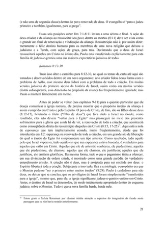 (e não uma de segunda classe) dentro do povo renovado de deus. O evangelho é “para o judeu
primeiro e também, igualmente, para o grego”.

               Essas seis posições sobre Rm 7:1-8:11 levam a uma sétima e final. A ação do
deus criador e da aliança ao ressuscitar seu povo dentre os mortos (8:11) deve ser vista como
o grande ato final de renovação e vindicação da aliança. Ressurreição não é, por assim dizer,
meramente o feliz destino humano para os membros de uma nova religião que deixou o
judaísmo e a Torah, com ações de graça, para trás. Declarando que o deus de Israel
ressuscitará aqueles em Cristo no último dia, Paulo está transferindo explicitamente para esta
família de judeus-e-gentios uma das maiores expectativas judaicas de todas.

                 Romanos 8:12-39

               Tudo isso abre o caminho para 8:12-30, no qual os temas da carta até aqui são
tomados e desenvolvidos dentro de um novo argumento: se o criador lidou dessa forma com o
problema de Adão, esse mesmo deus lidará com o problema de toda a criação. Em muitas
versões judaicas do primeiro século da história de Israel, assim como em muitas versões
cristãs subseqüentes, essa dimensão do propósito da aliança foi freqüentemente ignorada; mas
Paulo o mantém firmemente em mente.

                 Antes de poder se voltar (nos capítulos 9-11) para a questão particular que ele
deseja comunicar à igreja romana, ele precisa mostrar que o propósito inteiro da aliança é
assim cumprido em Cristo e pelo Espírito. O povo de Cristo, de fato, são os filhos desse deus
(8:12-17), herdando o título (“filho de deus”) que fora dado a Israel no êxodo; como
resultado, eles não devem “voltar para o Egito” mas prosseguir no meio dos presentes
sofrimentos para a glória que ainda há de vir, a renovação de toda a criação, que acontecerá
                                                                               18
como conseqüência direta da ressurreição daqueles em Cristo (8:15, 17-25) . Aqui está a nota
de esperança que tem implicitamente ecoado, muito freqüentemente, desde que foi
introduzida em 5:2: esperança na renovação de toda a criação, em um grande ato de liberação
do qual o êxodo do Egito foi simplesmente um tipo anterior. Como resultado, tudo aquilo
pelo que Israel esperava, tudo aquilo em que sua esperança estava baseada, é verdadeiro para
aqueles que estão em Cristo. Aqueles que ele de antemão conheceu, ele predestinou; aqueles
que ele predestinou, ele chamou; aqueles que ele chamou, ele justificou; aqueles que ele
justificou, ele também glorificou. Da mesma forma, tudo o que o paganismo tinha a oferecer,
em sua divinização da ordem criada, é mostrado como uma grande paródia do verdadeiro
entendimento cristão. A criação não é deus, mas é projetada para ser enchida por deus: o
Espírito libertará toda a criação. Subjacente a isso tudo, fica a cristologia: o propósito era que
o Messias pudesse “ser o primeiro entre muitos irmãos” (8:29). Paulo é cuidadoso para não
dizer, ou deixar que se conclua, que os privilégios de Israel foram simplesmente “transferidos
para a igreja”, mesmo que, para ele, a igreja significasse judeus-e-gentios-unidos-em-Cristo.
Antes, o destino de Israel se desenrolou, de modo inteiramente apropriado dentro do esquema
judaico, sobre o Messias. Tudo o que a nova família herda, herda nele.


18   Estou grato a Sylvia Keesmaat por chamar minha atenção a aspectos do imaginário do êxodo nesta
     passagem que eu não havia notado anteriormente.

                                                                                                21
 