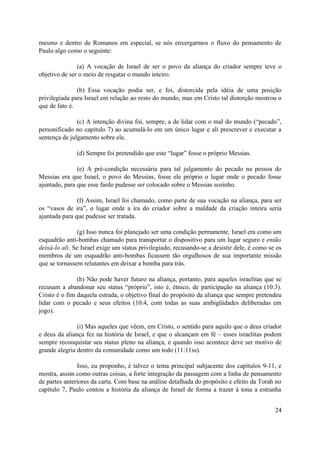 mesmo e dentro de Romanos em especial, se nós enxergarmos o fluxo do pensamento de
Paulo algo como o seguinte:

               (a) A vocação de Israel de ser o povo da aliança do criador sempre teve o
objetivo de ser o meio de resgatar o mundo inteiro.

               (b) Essa vocação podia ser, e foi, distorcida pela idéia de uma posição
privilegiada para Israel em relação ao resto do mundo, mas em Cristo tal distorção mostrou o
que de fato é.

               (c) A intenção divina foi, sempre, a de lidar com o mal do mundo (“pecado”,
personificado no capítulo 7) ao acumulá-lo em um único lugar e ali prescrever e executar a
sentença de julgamento sobre ele.

               (d) Sempre foi pretendido que este “lugar” fosse o próprio Messias.

               (e) A pré-condição necessária para tal julgamento do pecado na pessoa do
Messias era que Israel, o povo do Messias, fosse ele próprio o lugar onde o pecado fosse
ajuntado, para que esse fardo pudesse ser colocado sobre o Messias sozinho.

               (f) Assim, Israel foi chamado, como parte de sua vocação na aliança, para ser
os “vasos de ira”, o lugar onde a ira do criador sobre a maldade da criação inteira seria
ajuntada para que pudesse ser tratada.

                (g) Isso nunca foi planejado ser uma condição permanente. Israel era como um
esquadrão anti-bombas chamado para transportar o dispositivo para um lugar seguro e então
deixá-lo ali. Se Israel exige um status privilegiado, recusando-se a desistir dele, é como se os
membros de um esquadrão anti-bombas ficassem tão orgulhosos de sua importante missão
que se tornassem relutantes em deixar a bomba para trás.

               (h) Não pode haver futuro na aliança, portanto, para aqueles israelitas que se
recusam a abandonar seu status “próprio”, isto é, étnico, de participação na aliança (10:3).
Cristo é o fim daquela estrada, o objetivo final do propósito da aliança que sempre pretendeu
lidar com o pecado e seus efeitos (10:4, com todas as suas ambigüidades deliberadas em
jogo).

               (i) Mas aqueles que vêem, em Cristo, o sentido para aquilo que o deus criador
e deus da aliança fez na história de Israel, e que o alcançam em fé – esses israelitas podem
sempre reconquistar seu status pleno na aliança, e quando isso acontece deve ser motivo de
grande alegria dentro da comunidade como um todo (11:11ss).

               Isso, eu proponho, é talvez o tema principal subjacente dos capítulos 9-11, e
mostra, assim como outras coisas, a forte integração da passagem com a linha de pensamento
de partes anteriores da carta. Com base na análise detalhada do propósito e efeito da Torah no
capítulo 7, Paulo contou a história da aliança de Israel de forma a trazer à tona a estranha


                                                                                             24
 