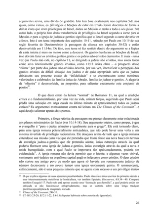 argumentei acima, uma dívida de gratidão. Isto tem base exatamente nos capítulos 5-8, nos
quais, como vimos, os privilégios e bênçãos de estar em Cristo foram descritos de forma a
deixar claro que eram privilégios de Israel, dados ao Messias e então a todo o seu povo. Por
outro lado, o próprio fato desta transferência de privilégios do Israel segundo a carne para o
Messias e para a igreja de judeus-e-gentios significa que o Israel segundo a carne deveria ter
ciúmes. Isto é um tema importante dos capítulos 10-11, retirado por Paulo em 10:19 de sua
seção favorita de Deuteronômio (a passagem da aliança nos capítulos 30-32) e então
desenvolvida em 11:14ss. De fato, esse tema só faz sentido dentro do argumento se a lógica
da carta inteira é mais ou menos como a descrevi. Os gentios herdaram as bênçãos de Israel:
isso deveria fazer os cristãos gentios gratos e os judeus não-cristãos ciumentos. E mais – uma
vez que Paulo não está, no capítulo 11, se dirigindo a judeus não cristãos, mas ainda tendo
como alvo retoricamente gentios cristãos, como 11:13 deixa claro – o prospecto desse
“ciúme” por parte dos judeus não-cristãos deveria, por sua vez, intensificar a percepção dos
gentios cristãos da difícil situação dos judeus e de quão apropriado seria que os judeus
deixassem seu presente estado de “infidelidade” e se encontrassem como membros
valorizados e celebrados da família única de Abraão, família de judeus-e-gentios. A alegoria
da “oliveira” é desenvolvida, eu proponho, para salientar exatamente este conjunto de
       20
pontos .

               O que dizer então da leitura “normal” de Romanos 11, na qual a erudição
crítica e o fundamentalismo, por uma vez na vida, uniram forças, sugerindo que Paulo aqui
prediz uma salvação em larga escala no último minuto de (praticamente) todos os judeus
                                                                                     21
étnicos? Eu argumentei extensamente contra tal leitura em The Climax of the Covenant , e
aqui desejo salientar apenas dois pontos.

               Primeiro, a força retórica da passagem me parece claramente estar relacionada
aos planos missionários de Paulo (ver 10:14-18). Seu argumento inteiro, como propus, é que
o evangelho é “para o judeu primeiro e igualmente para o grego”. Ele está tornando claro,
para uma igreja romana potencialmente anti-judaica, que não pode haver uma volta a um
sistema invertido de privilégio nacionalista. Ele desejava acima de tudo que a igreja romana
entendesse sua missão (uma vez que ele pretendia que Roma fosse sua nova base) em termos
da estratégia judeus-e-gentios que ele pretendia adotar, única estratégia através da qual
poderia florescer uma igreja de judeus-e-gentios, única estratégia através da qual a nova e
unida humanidade, com a qual Paulo se importava tão apaixonadamente, poderia ser
            22
evidenciada . A igreja romana não devia permitir que o latente, e algumas vezes visível,
sentimento anti-judaico na orgulhosa capital pagã os infectasse como cristãos. O deus criador
não cortou seu antigo povo de modo que agora só haveria um remanescente judaico de
número decrescente e em pouco tempo uma igreja unicamente gentia. O remanescente,
enfaticamente, não é uma pequena minoria que se agarra com sucesso a um privilégio étnico
20   O que explica algumas de suas aparentes peculiaridades. Paulo não era o único escritor do primeiro século a
     usar interessantemente metáforas de horticultura, ver também Epicteto, Discourses, 4.8.34—40. Compare
     também Ezequiel 17. Paulo não está apenas usando uma “ilustração para homilia”, a qual poderia então ser
     criticada se não funcionasse apropriadamente, mas se sustenta sobre uma longa tradição
     profética/apocalíptica de imaginário variado.
21   Climax of the Covenant, 246-51.
22   Cf. Gl 3:25-29; Ef 2:11-22; 3:8-13 (disputas habituais sobre autoria não ignoradas).

                                                                                                             26
 