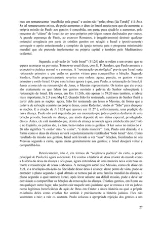 mas um remanescente “escolhido pela graça” e assim não “pelas obras [da Torah]” (11:5ss).
Se tal remanescente existe, ele pode aumentar; o deus de Israel anseia para que ele aumente; a
própria missão de Paulo aos gentios é concebida, em parte, para ajudá-lo a aumentar, pelo
processo do “ciúme” de Israel ao ver seus próprios privilégios serem desfrutados por outros.
A grande esperança de Paulo, ao escrever Romanos, é (negativamente) destruir qualquer
potencial arrogância por parte de cristãos gentios em relação a Israel e (positivamente)
conseguir o apoio entusiasmado e completo da igreja romana para o programa missionário
mundial que ele pretende implementar na própria capital e também pelo Mediterrâneo
ocidental.

               Segundo, a salvação de “todo Israel” (11:26) não se refere a um evento que se
espera acontecer na parousia. Tornou-se usual dizer, com E. P. Sanders, que Paulo assumiu a
expectativa judaica normal e a reverteu. A “restauração escatológica” previa que Israel seria
restaurado primeiro e que então os gentios viriam para compartilhar a bênção. Segundo
Sanders, Paulo pragmaticamente reverteu essa ordem: agora, parecia, os gentios viriam
primeiro e então Israel. O que essa leitura ignora é que, para Paulo, a restauração de Israel já
havia acontecido na ressurreição de Jesus, o Messias representante. Os textos que ele evoca
são exatamente os que falam dos gentios ouvindo a palavra do Senhor subseqüente à
restauração de Israel. Ele evoca, em Rm 11:26b, não apenas Is 59:20 mas também, e talvez
mais importante, Is 2:3 e/ou Mq 4:2. Quando Sião for restaurada, a palavra do Senhor fluirá a
partir dela para as nações: agora, Sião foi restaurada em Jesus o Messias, de forma que a
palavra de salvação consiste no próprio Jesus, como Redentor, vindo de “Sião” para abençoar
as nações. E a citação de Jr 31:33 que aparece em 11:27 é, enfaticamente, uma predição da
nova aliança. Paulo não está sugerindo por um momento que judeus podem desfrutar de uma
bênção privada, baseada na aliança, que ainda depende de um status especial, privilegiado,
étnico. Antes, ele está insistindo que, dentro da aliança renovada agora estabelecida em Cristo
e no Espírito, os judeus são, é claro, bem-vindos com os gentios. O kai outos no início do v.
26 não significa “e então” mas “e assim”, “e desta maneira”. Esta, Paulo está dizendo, é a
forma como o deus da aliança salvará o (polemicamente redefinido) “todo Israel” dele. Como
resultado da missão aos gentios, Israel será levado a ver “suas” bênçãos, focalizadas no seu
Messias segundo a carne, agora dadas gratuitamente aos gentios; e Israel desejará voltar e
compartilhá-las.

               Retoricamente, isto é, em termos da “seqüência poética” da carta, o ponto
principal de Paulo foi agora salientado. Ele contou a história do deus criador do mundo como
a história do deus da aliança e seu povo, agora entendidos de uma maneira nova com base na
morte e ressurreição de Jesus o Messias. A mensagem sobre esse Messias, como ele disse em
3:21, é a revelação-em-ação da fidelidade desse deus à aliança: deste ponto de vista, pode-se
entender o plano segundo o qual Abraão se tornou pai de uma família mundial da aliança, o
plano segundo o qual também Israel, após levar adiante sua difícil missão, pode e deve ser
convidado a compartilhar as bênçãos da renovação da aliança. Cristãos gentios, em Roma ou
em qualquer outro lugar, não podem cair naquele anti-judaísmo que se recusa a ver os judeus
como legítimos beneficiários da ação de Deus em Cristo: a única história na qual a própria
existência deles como cristãos faz sentido é precisamente a história judaica. Eles não
sustentam a raiz; a raiz os sustenta. Paulo colocou a apropriada rejeição dos gentios a um


                                                                                             27
 