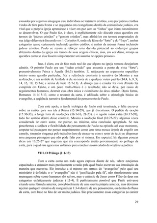 causados por algumas sinagogas e/ou indivíduos se tornarem cristãos, e/ou por judeus cristãos
vindos de fora para Roma e se engajando em evangelismo dentro da comunidade judaica, era
vital que a própria igreja aprendesse a viver em paz com as “linhas” que iriam naturalmente
se desenvolver. O que Paulo faz, é claro, é explicitamente não discutir essas questões em
termos de “judeus cristãos” e “gentios cristãos”, mas alinhá-los em termos emprestados de
sua (algo diferente) discussão em 1 Coríntios 8, onde ele falou do “forte” e do “fraco”, ambas
categorias quase certamente incluindo gentios cristãos, e ambas da mesma forma incluindo
judeus cristãos. Paulo se recusa a reforçar uma divisão potencial ao endereçar grupos
diferentes dentro da igreja em termos de suas origens étnicas, mas, em vez disso, arranja as
questões como se elas fossem simplesmente um assunto de opções pessoais.

               Isso, é claro, era de fato mais real do que alguns na igreja romana desejariam
admitir. O próprio Paulo era um “judeu cristão” que assumia a ponto de vista “forte”;
presumivelmente Prisca e Áquila (16:3) também. E, subjacente ao argumento específico
inteiro nessa questão particular, fica a referência constante à narrativa do Messias e sua
realização, e um sentido de lealdade à ele ao invés de a qualquer outro padrão (14:4, 6, 8, 9,
14, 15, 18; 15:3-6; e acima de tudo 15:7-13). A aliança que o criador fez com Abraão foi
cumprida em Cristo, e um povo multi-étnico é o resultado; não se deve, por causa de
regulamentos humanos, destruir essa obra única e culminante do deus criador. Desta forma,
Romanos 14:1-15-13, como o restante da carta, é edificada sobre a cristologia básica do
evangelho, a seqüência narrativa fundamental do pensamento de Paulo.

                Com este apelo, a tarefa teológica de Paulo está terminada, e falta escrever
sobre as razões para sua ida à Roma (15:14-29), que já discutimos. O pedido de oração
(15:30-33), a longa lista de saudações (16:1-16, 21-23), e o agudo aviso extra (16:17-20),
tudo faz sentido dentro desse contexto. Mesmo a saudação final (16:25-27), algumas vezes
considerada de outro autor, me parece, no mínimo, uma conclusão apropriada. Se nós
percebemos a sutileza e flexibilidade do pensamento de Paulo na epístola até esse momento,
amputar tal passagem me parece suspeitamente como coar uma mosca depois de engolir um
camelo, tomando vingança pelo trabalho duro de atracar-se com o resto do texto ao dispensar
uma pequena passagem que não pode falar por si mesma. Em especial, há algumas poucas
dicas em 16:25-27 que sugerem que ela corresponde muito proximamente ao prólogo da
carta, para o qual nós agora nos voltamos para concluir nosso estudo da seqüência poética.

              VIII. O Prólogo (1:1-17)

               Com a carta como um todo agora exposta diante de nós, talvez estejamos
capacitados a entender mais precisamente a razão pela qual Paulo escreveu sua introdução da
maneira que escreveu. Ele introduz a si mesmo em termos do “evangelho” pelo qual seu
ministério é definido; e o “evangelho” não é “justificação pela fé”, não simplesmente uma
mensagem sobre como humanos são salvos, mas o anúncio de Jesus como Filho de deus em
categorias enfaticamente judaicas (1:3-4). É perfeitamente possível que Paulo estivesse
citando uma fórmula anterior, concebivelmente de uma escrita própria anterior, mas devemos
rejeitar qualquer tentativa de marginalizar 1:3-4 dentro de seu pensamento, ou dentro do fluxo
da carta, com base no fato de ser muito judaica. São precisamente essas categorias (o caráter


                                                                                           29
 