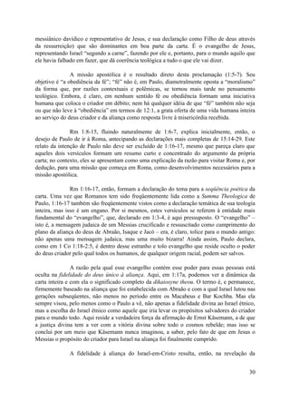 messiânico davídico e representativo de Jesus, e sua declaração como Filho de deus através
da ressurreição) que são dominantes em boa parte da carta. É o evangelho de Jesus,
representando Israel “segundo a carne”, fazendo por ele e, portanto, para o mundo aquilo que
ele havia falhado em fazer, que dá coerência teológica a tudo o que ele vai dizer.

               A missão apostólica é o resultado direto desta proclamação (1:5-7). Seu
objetivo é “a obediência da fé”; “fé” não é, em Paulo, diametralmente oposta a “moralismo”
da forma que, por razões contextuais e polêmicas, se tornou mais tarde no pensamento
teológico. Embora, é claro, em nenhum sentido fé ou obediência formam uma iniciativa
humana que coloca o criador em débito; nem há qualquer idéia de que “fé” também não seja
ou que não leve à “obediência” em termos de 12:1, a grata oferta de uma vida humana inteira
ao serviço do deus criador e da aliança como resposta livre à misericórdia recebida.

               Rm 1:8-15, fluindo naturalmente de 1:6-7, explica inicialmente, então, o
desejo de Paulo de ir à Roma, antecipando as declarações mais completas de 15:14-29. Este
relato da intenção de Paulo não deve ser excluído de 1:16-17, mesmo que pareça claro que
aqueles dois versículos formam um resumo curto e concentrado do argumento da própria
carta; no contexto, eles se apresentam como uma explicação da razão para visitar Roma e, por
dedução, para uma missão que começa em Roma, como desenvolvimentos necessários para a
missão apostólica.

               Rm 1:16-17, então, formam a declaração do tema para a seqüência poética da
carta. Uma vez que Romanos tem sido freqüentemente lida como a Summa Theologica de
Paulo, 1:16-17 também são freqüentemente vistos como a declaração temática de sua teologia
inteira, mas isso é um engano. Por si mesmos, estes versículos se referem à entidade mais
fundamental do “evangelho”, que, declarado em 1:3-4, é aqui pressuposto. O “evangelho” –
isto é, a mensagem judaica de um Messias crucificado e ressuscitado como cumprimento do
plano da aliança do deus de Abraão, Isaque e Jacó – era, é claro, tolice para o mundo antigo:
não apenas uma mensagem judaica, mas uma muito bizarra! Ainda assim, Paulo declara,
como em 1 Co 1:18-2:5, é dentro desse estranho e tolo evangelho que reside oculto o poder
do deus criador pelo qual todos os humanos, de qualquer origem racial, podem ser salvos.

                A razão pela qual esse evangelho contém esse poder para essas pessoas está
oculta na fidelidade do deus único à aliança. Aqui, em 1:17a, podemos ver a dinâmica da
carta inteira e com ela o significado completo da dikaiosyne theou. O termo é, e permanece,
firmemente baseado na aliança que foi estabelecida com Abraão e com a qual Israel lutou nas
gerações subseqüentes, não menos no período entre os Macabeus e Bar Kochba. Mas ela
sempre visou, pelo menos como o Paulo a vê, não apenas a fidelidade divina ao Israel étnico,
mas a escolha do Israel étnico como aquele que iria levar os propósitos salvadores do criador
para o mundo todo. Aqui reside a verdadeira força da afirmação de Ernst Käsemann, a de que
a justiça divina tem a ver com a vitória divina sobre todo o cosmos rebelde; mas isso se
conclui por um meio que Käsemann nunca imaginou, a saber, pelo fato de que em Jesus o
Messias o propósito do criador para Israel na aliança foi finalmente cumprido.

              A fidelidade à aliança do Israel-em-Cristo resulta, então, na revelação da


                                                                                          30
 