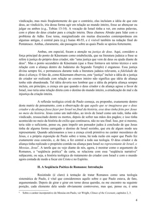 vindicação, mas mais freqüentemente do que o contrário, elas incluíam a idéia de que este
deus, ao vindicá-lo, iria dessa forma agir em relação ao mundo inteiro, fosse ao abençoar ou
julgar ou ambos (e.g., Tobias 13-14). A vocação de Israel tinha a ver, em outras palavras,
com o plano do deus criador para a criação inteira. Deus chamou Abraão para lidar com o
problema de Adão. Esse tema, marginalizado em muitas discussões contemporâneas em
algumas antigas, é central para (e.g.) Isaías 40-55, e é visível também na redação final do
Pentateuco. Ambas, claramente, são passagens sobre as quais Paulo se apoiou fortemente.

                 Ambas, em especial, focam a atenção na justiça de deus. Aqui, considero a
força principal do ponto de Käsemann como estabelecida, que na literatura judaica a frase se
refere à justiça do próprio deus criador, não “uma justiça que vem de deus ou ajuda diante de
deus”. Mas o ponto secundário de Käsemann (que a frase formava um termo técnico e sem
relação com a aliança dentro do Judaísmo do Segundo Templo) é enganoso. Essa justiça
divina sempre foi, e permaneceu durante toda a literatura judaica relevante, a fidelidade de
deus à aliança. O fato de, como Käsemann observou, esta “justiça” incluir a idéia de a justiça
do criador ser realizada com relação ao cosmos inteiro não significa que idéia de aliança
tenha sido abandonada. Tal idéia deveria nos lembrar que a idéia da própria aliança sempre
incluía, em princípio, a crença em que quando o deus criador e da aliança agisse a favor de
Israel, isso teria uma relação direta com o destino do mundo inteiro, a erradicação do mal e da
injustiça da criação inteira.

                A reflexão teológica cristã de Paulo começa, eu proponho, exatamente dentro
desta matriz de pensamento, com a observação de que aquilo que se imaginava que o deus
criador e da aliança fosse fazer por Israel no final da história, esse deus tinha feito por Jesus
no meio da história. Jesus como um indivíduo, ao invés de Israel como um todo, tinha sido
vindicado, ressuscitado dentre os mortos, depois de sofrer nas mãos dos pagãos; e isso tinha
acontecido no meio da história do exílio que continuava, não no seu final. Isso, por si mesmo,
teria sido o suficiente, penso eu, para impelir um pensador judeu à conclusão de que Jesus
tinha de alguma forma carregado o destino de Israel sozinho, que era de algum modo seu
representante. Quando adicionamos a isso a crença cristã primitiva no caráter messiânico de
Jesus, e a própria exposição de Paulo sobre o tema, há toda razão em supor que Paulo fez
exatamente essa conexão, e, de fato, a fez central a toda sua teologia. O deus criador e da
aliança tinha realizado o propósito contido na aliança para Israel no representante de Israel, o
                6
Messias, Jesus . A tarefa que eu vejo diante de nós, agora, é mostrar como o argumento de
Romanos, a “seqüência poética” da carta, se relaciona com essa “seqüência narrativa”
subjacente, ou seja, a história teológica do tratamento do criador com Israel e com o mundo
agora contada de modo a focar em Cristo e no Espírito.

                  II. A Seqüência Poética de Romanos: Introdução

              Resistindo (é claro) à tentação de tratar Romanos como uma teologia
sistemática de Paulo, é vital que consideremos aquilo sobre o que Paulo estava, de fato,
argumentando. Depois de girar e girar em torno dessa questão, eu me encontro na seguinte
posição, cada elemento dela sendo obviamente controverso, mas que, penso eu, é uma
6   Sobre o caráter incorporativo do Messias em Paulo, ver Wright, Climax of the Covenant, capítulos 2, 3.

                                                                                                             4
 