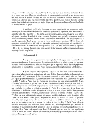 aliança se revela, a dikaiosyne theou. O que Paulo precisava, para tratar do problema de sua
nova igreja base com falhas no entendimento de sua estratégia missionária, era de um mapa
em larga escala da justiça de deus, no qual ele pudesse localizar a situação particular dos
romanos, e à luz do qual ele pudesse tratar de outras questões, não menos daquelas tensões
dentro da própria igreja que eram, por assim dizer, o reflexo interno das tensões que Paulo via
na atitude externa da igreja.

              A seqüência poética de Romanos, portanto, consiste de um argumento maior,
como agora é normalmente reconhecido, indo não apenas até o capítulo 8, mas percorrendo o
caminho todo até o capítulo 11. Boa parte desse argumento, como uma boa parte deste artigo
até agora, é matéria de definição dos termos da discussão para que eles possam ser usados
muito diretamente quando o assunto real for diretamente confrontado. Uma vez completado o
grande argumento, Paulo pode retornar a outras matérias nos capítulos 12-16. Esses não
devem ser marginalizados: 15:7-13, por exemplo, tem uma boa chance de ser considerado o
verdadeiro sumário da carta inteira, não apenas de 14:1-15:6. Mas a divisão entre os capítulos
1-11 e 12-16 é clara o bastante para nos permitir tratar as duas seções separadamente para
nossos presentes propósitos.

               III. Romanos 1-4

              A seqüência de pensamento nos capítulos 1-11 segue uma linha totalmente
compreensível dentro de um esquema de pensamento judaico da aliança, uma vez que esse
esquema tenha sido repensado à luz da crença de que a esperança futura da aliança já tenha
em princípio se realizado no Messias, Jesus, e está agora sendo implementada pelo Espírito.

               A plena força da introdução (1:1-17) pode ser mais bem vista quando tudo o
mais estiver claro, e por isso será deixada até perto do fim. Essa introdução, embora atinja um
clímax em 1:16-17, se mistura de fato diretamente dentro da primeira seção principal (note o
gar [“pois”] repetido em 1:16-18, continuamente, com o ocasional dioti [“uma vez que”] até
o v. 21). A razão de Paulo para ir a Roma, que decorre de sua auto-apresentação (1:1-5) em
termos de plano divino, é que ele está a serviço da fidelidade divina à aliança; mas, uma vez
que a aliança divina com Israel sempre visou a escura situação do pecado humano, e de fato
era a solução pretendida, a própria exposição de Paulo deve restabelecer (e ao fazer isto
reformular) o problema tratado pela própria aliança. A crítica judaica padrão do paganismo
(idolatria e imoralidade) é repetida, intensificada e aplicada de volta a Israel (1:18-2:16; 2:17-
29). Isto era uma prática muito comum nos grupos sectários judaicos, como fica claro pelos
Rolos do Mar Morto. Neste ponto, a questão de visão de mundo de Paulo “O que está
errado?” parece exigir a resposta: não apenas os pagãos são idólatras e imorais, mas o próprio
povo encarregado de colocar o mundo em ordem se desviou. Em 2:17-24, Paulo não está
tentando provar que cada indivíduo judeu é imoral etc., mas simplesmente que, em vista da
existência de alguma imoralidade dentro de Israel, a jactância nacional ou racial não pode se
sustentar. Nem Paulo está negando que Israel é chamado para ser uma luz para aqueles em
trevas, e assim por diante; apenas que sua situação miserável presente significa que Israel é
incapaz de cumprir aquele papel.



                                                                                                6
 